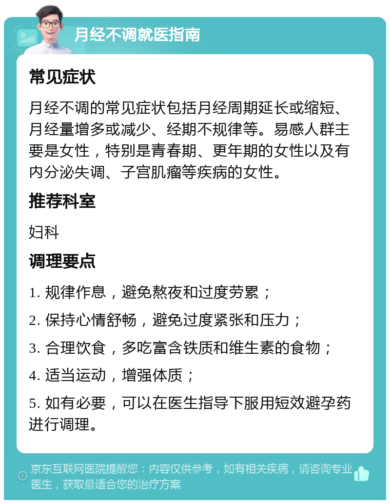 月经不调就医指南 常见症状 月经不调的常见症状包括月经周期延长或缩短、月经量增多或减少、经期不规律等。易感人群主要是女性，特别是青春期、更年期的女性以及有内分泌失调、子宫肌瘤等疾病的女性。 推荐科室 妇科 调理要点 1. 规律作息，避免熬夜和过度劳累； 2. 保持心情舒畅，避免过度紧张和压力； 3. 合理饮食，多吃富含铁质和维生素的食物； 4. 适当运动，增强体质； 5. 如有必要，可以在医生指导下服用短效避孕药进行调理。