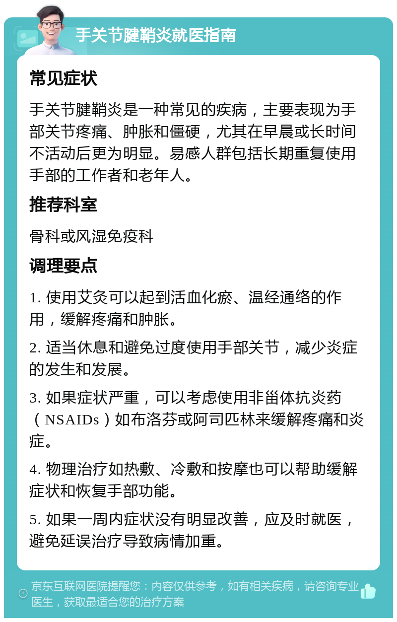 手关节腱鞘炎就医指南 常见症状 手关节腱鞘炎是一种常见的疾病，主要表现为手部关节疼痛、肿胀和僵硬，尤其在早晨或长时间不活动后更为明显。易感人群包括长期重复使用手部的工作者和老年人。 推荐科室 骨科或风湿免疫科 调理要点 1. 使用艾灸可以起到活血化瘀、温经通络的作用，缓解疼痛和肿胀。 2. 适当休息和避免过度使用手部关节，减少炎症的发生和发展。 3. 如果症状严重，可以考虑使用非甾体抗炎药（NSAIDs）如布洛芬或阿司匹林来缓解疼痛和炎症。 4. 物理治疗如热敷、冷敷和按摩也可以帮助缓解症状和恢复手部功能。 5. 如果一周内症状没有明显改善，应及时就医，避免延误治疗导致病情加重。