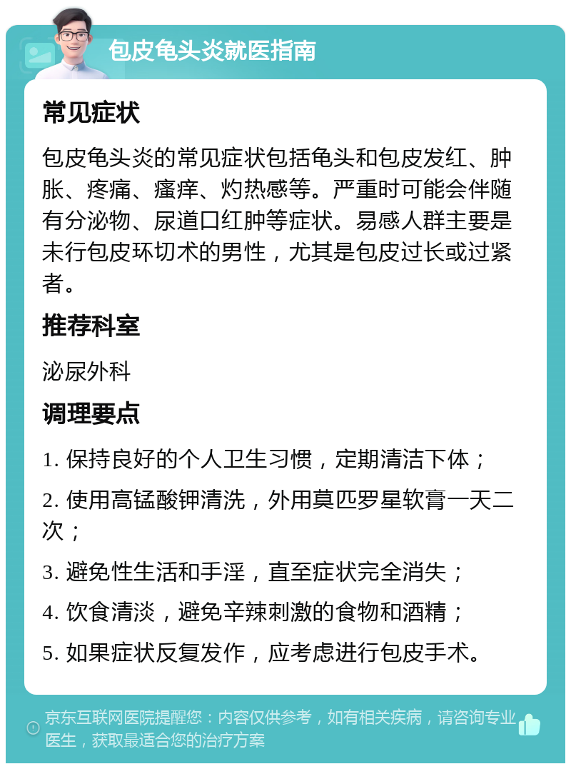 包皮龟头炎就医指南 常见症状 包皮龟头炎的常见症状包括龟头和包皮发红、肿胀、疼痛、瘙痒、灼热感等。严重时可能会伴随有分泌物、尿道口红肿等症状。易感人群主要是未行包皮环切术的男性，尤其是包皮过长或过紧者。 推荐科室 泌尿外科 调理要点 1. 保持良好的个人卫生习惯，定期清洁下体； 2. 使用高锰酸钾清洗，外用莫匹罗星软膏一天二次； 3. 避免性生活和手淫，直至症状完全消失； 4. 饮食清淡，避免辛辣刺激的食物和酒精； 5. 如果症状反复发作，应考虑进行包皮手术。