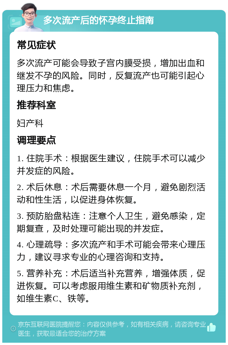 多次流产后的怀孕终止指南 常见症状 多次流产可能会导致子宫内膜受损，增加出血和继发不孕的风险。同时，反复流产也可能引起心理压力和焦虑。 推荐科室 妇产科 调理要点 1. 住院手术：根据医生建议，住院手术可以减少并发症的风险。 2. 术后休息：术后需要休息一个月，避免剧烈活动和性生活，以促进身体恢复。 3. 预防胎盘粘连：注意个人卫生，避免感染，定期复查，及时处理可能出现的并发症。 4. 心理疏导：多次流产和手术可能会带来心理压力，建议寻求专业的心理咨询和支持。 5. 营养补充：术后适当补充营养，增强体质，促进恢复。可以考虑服用维生素和矿物质补充剂，如维生素C、铁等。