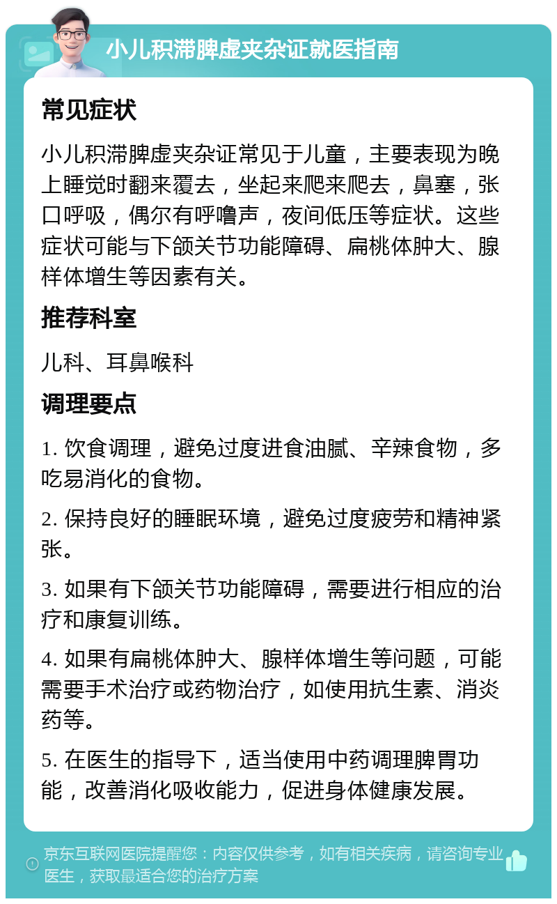 小儿积滞脾虚夹杂证就医指南 常见症状 小儿积滞脾虚夹杂证常见于儿童，主要表现为晚上睡觉时翻来覆去，坐起来爬来爬去，鼻塞，张口呼吸，偶尔有呼噜声，夜间低压等症状。这些症状可能与下颌关节功能障碍、扁桃体肿大、腺样体增生等因素有关。 推荐科室 儿科、耳鼻喉科 调理要点 1. 饮食调理，避免过度进食油腻、辛辣食物，多吃易消化的食物。 2. 保持良好的睡眠环境，避免过度疲劳和精神紧张。 3. 如果有下颌关节功能障碍，需要进行相应的治疗和康复训练。 4. 如果有扁桃体肿大、腺样体增生等问题，可能需要手术治疗或药物治疗，如使用抗生素、消炎药等。 5. 在医生的指导下，适当使用中药调理脾胃功能，改善消化吸收能力，促进身体健康发展。