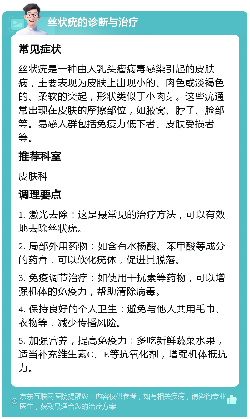 丝状疣的诊断与治疗 常见症状 丝状疣是一种由人乳头瘤病毒感染引起的皮肤病，主要表现为皮肤上出现小的、肉色或淡褐色的、柔软的突起，形状类似于小肉芽。这些疣通常出现在皮肤的摩擦部位，如腋窝、脖子、脸部等。易感人群包括免疫力低下者、皮肤受损者等。 推荐科室 皮肤科 调理要点 1. 激光去除：这是最常见的治疗方法，可以有效地去除丝状疣。 2. 局部外用药物：如含有水杨酸、苯甲酸等成分的药膏，可以软化疣体，促进其脱落。 3. 免疫调节治疗：如使用干扰素等药物，可以增强机体的免疫力，帮助清除病毒。 4. 保持良好的个人卫生：避免与他人共用毛巾、衣物等，减少传播风险。 5. 加强营养，提高免疫力：多吃新鲜蔬菜水果，适当补充维生素C、E等抗氧化剂，增强机体抵抗力。