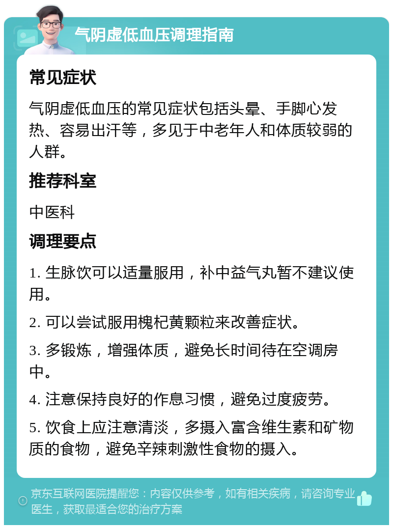 气阴虚低血压调理指南 常见症状 气阴虚低血压的常见症状包括头晕、手脚心发热、容易出汗等，多见于中老年人和体质较弱的人群。 推荐科室 中医科 调理要点 1. 生脉饮可以适量服用，补中益气丸暂不建议使用。 2. 可以尝试服用槐杞黄颗粒来改善症状。 3. 多锻炼，增强体质，避免长时间待在空调房中。 4. 注意保持良好的作息习惯，避免过度疲劳。 5. 饮食上应注意清淡，多摄入富含维生素和矿物质的食物，避免辛辣刺激性食物的摄入。