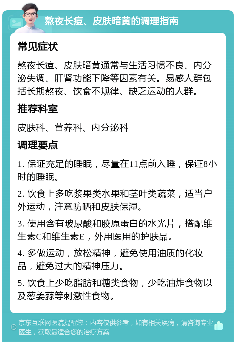 熬夜长痘、皮肤暗黄的调理指南 常见症状 熬夜长痘、皮肤暗黄通常与生活习惯不良、内分泌失调、肝肾功能下降等因素有关。易感人群包括长期熬夜、饮食不规律、缺乏运动的人群。 推荐科室 皮肤科、营养科、内分泌科 调理要点 1. 保证充足的睡眠，尽量在11点前入睡，保证8小时的睡眠。 2. 饮食上多吃浆果类水果和茎叶类蔬菜，适当户外运动，注意防晒和皮肤保湿。 3. 使用含有玻尿酸和胶原蛋白的水光片，搭配维生素C和维生素E，外用医用的护肤品。 4. 多做运动，放松精神，避免使用油质的化妆品，避免过大的精神压力。 5. 饮食上少吃脂肪和糖类食物，少吃油炸食物以及葱姜蒜等刺激性食物。