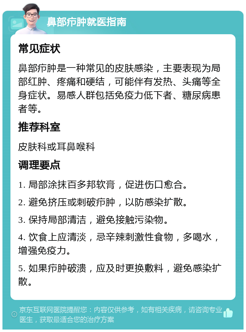 鼻部疖肿就医指南 常见症状 鼻部疖肿是一种常见的皮肤感染，主要表现为局部红肿、疼痛和硬结，可能伴有发热、头痛等全身症状。易感人群包括免疫力低下者、糖尿病患者等。 推荐科室 皮肤科或耳鼻喉科 调理要点 1. 局部涂抹百多邦软膏，促进伤口愈合。 2. 避免挤压或刺破疖肿，以防感染扩散。 3. 保持局部清洁，避免接触污染物。 4. 饮食上应清淡，忌辛辣刺激性食物，多喝水，增强免疫力。 5. 如果疖肿破溃，应及时更换敷料，避免感染扩散。