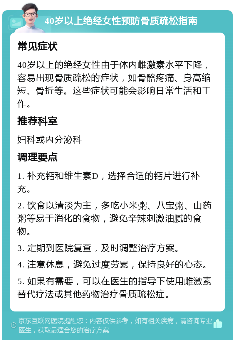 40岁以上绝经女性预防骨质疏松指南 常见症状 40岁以上的绝经女性由于体内雌激素水平下降，容易出现骨质疏松的症状，如骨骼疼痛、身高缩短、骨折等。这些症状可能会影响日常生活和工作。 推荐科室 妇科或内分泌科 调理要点 1. 补充钙和维生素D，选择合适的钙片进行补充。 2. 饮食以清淡为主，多吃小米粥、八宝粥、山药粥等易于消化的食物，避免辛辣刺激油腻的食物。 3. 定期到医院复查，及时调整治疗方案。 4. 注意休息，避免过度劳累，保持良好的心态。 5. 如果有需要，可以在医生的指导下使用雌激素替代疗法或其他药物治疗骨质疏松症。