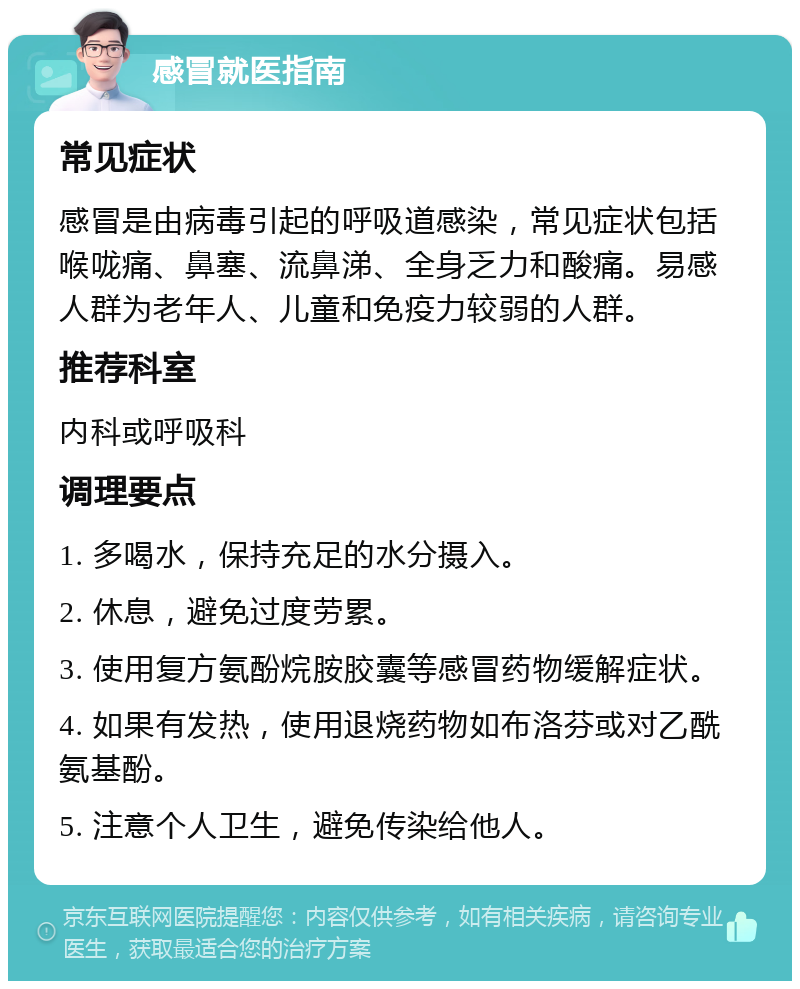 感冒就医指南 常见症状 感冒是由病毒引起的呼吸道感染，常见症状包括喉咙痛、鼻塞、流鼻涕、全身乏力和酸痛。易感人群为老年人、儿童和免疫力较弱的人群。 推荐科室 内科或呼吸科 调理要点 1. 多喝水，保持充足的水分摄入。 2. 休息，避免过度劳累。 3. 使用复方氨酚烷胺胶囊等感冒药物缓解症状。 4. 如果有发热，使用退烧药物如布洛芬或对乙酰氨基酚。 5. 注意个人卫生，避免传染给他人。