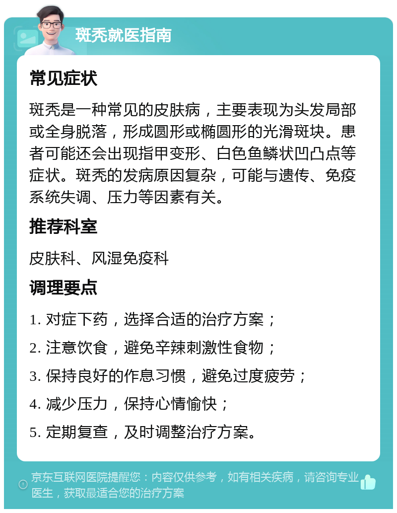 斑秃就医指南 常见症状 斑秃是一种常见的皮肤病，主要表现为头发局部或全身脱落，形成圆形或椭圆形的光滑斑块。患者可能还会出现指甲变形、白色鱼鳞状凹凸点等症状。斑秃的发病原因复杂，可能与遗传、免疫系统失调、压力等因素有关。 推荐科室 皮肤科、风湿免疫科 调理要点 1. 对症下药，选择合适的治疗方案； 2. 注意饮食，避免辛辣刺激性食物； 3. 保持良好的作息习惯，避免过度疲劳； 4. 减少压力，保持心情愉快； 5. 定期复查，及时调整治疗方案。