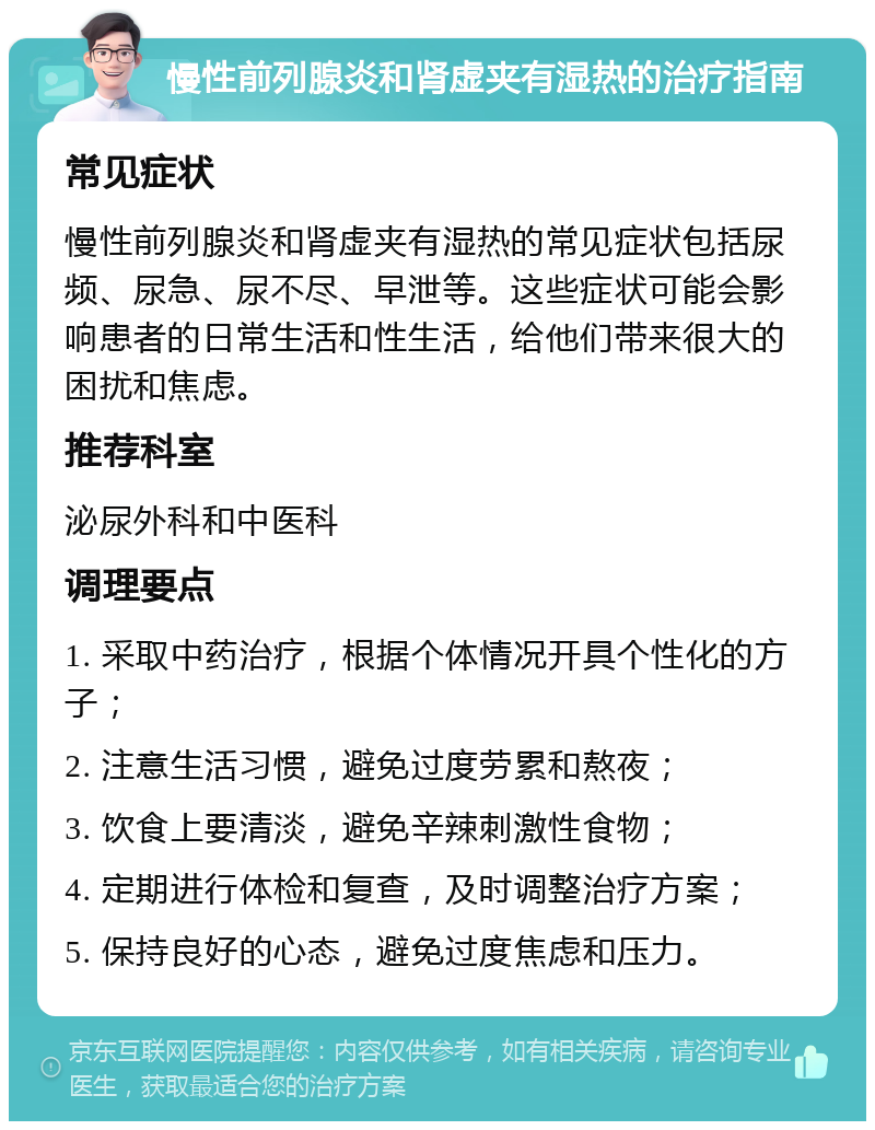 慢性前列腺炎和肾虚夹有湿热的治疗指南 常见症状 慢性前列腺炎和肾虚夹有湿热的常见症状包括尿频、尿急、尿不尽、早泄等。这些症状可能会影响患者的日常生活和性生活，给他们带来很大的困扰和焦虑。 推荐科室 泌尿外科和中医科 调理要点 1. 采取中药治疗，根据个体情况开具个性化的方子； 2. 注意生活习惯，避免过度劳累和熬夜； 3. 饮食上要清淡，避免辛辣刺激性食物； 4. 定期进行体检和复查，及时调整治疗方案； 5. 保持良好的心态，避免过度焦虑和压力。