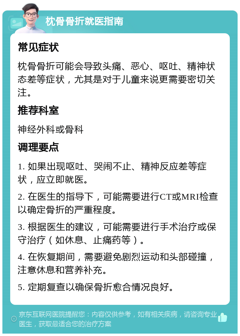 枕骨骨折就医指南 常见症状 枕骨骨折可能会导致头痛、恶心、呕吐、精神状态差等症状，尤其是对于儿童来说更需要密切关注。 推荐科室 神经外科或骨科 调理要点 1. 如果出现呕吐、哭闹不止、精神反应差等症状，应立即就医。 2. 在医生的指导下，可能需要进行CT或MRI检查以确定骨折的严重程度。 3. 根据医生的建议，可能需要进行手术治疗或保守治疗（如休息、止痛药等）。 4. 在恢复期间，需要避免剧烈运动和头部碰撞，注意休息和营养补充。 5. 定期复查以确保骨折愈合情况良好。