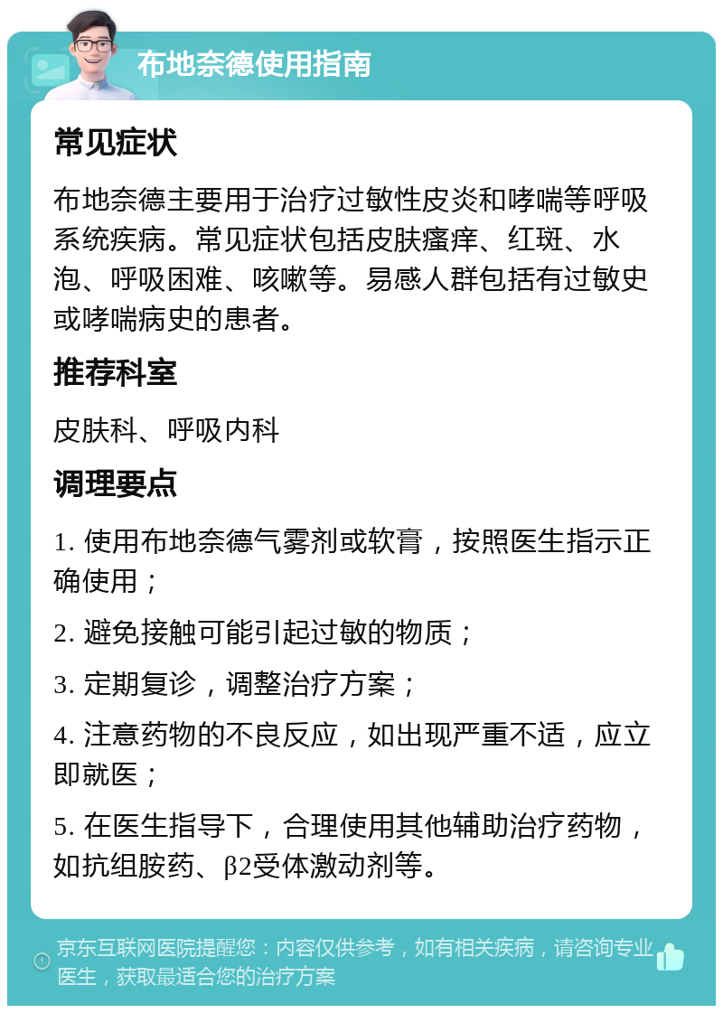 布地奈德使用指南 常见症状 布地奈德主要用于治疗过敏性皮炎和哮喘等呼吸系统疾病。常见症状包括皮肤瘙痒、红斑、水泡、呼吸困难、咳嗽等。易感人群包括有过敏史或哮喘病史的患者。 推荐科室 皮肤科、呼吸内科 调理要点 1. 使用布地奈德气雾剂或软膏，按照医生指示正确使用； 2. 避免接触可能引起过敏的物质； 3. 定期复诊，调整治疗方案； 4. 注意药物的不良反应，如出现严重不适，应立即就医； 5. 在医生指导下，合理使用其他辅助治疗药物，如抗组胺药、β2受体激动剂等。