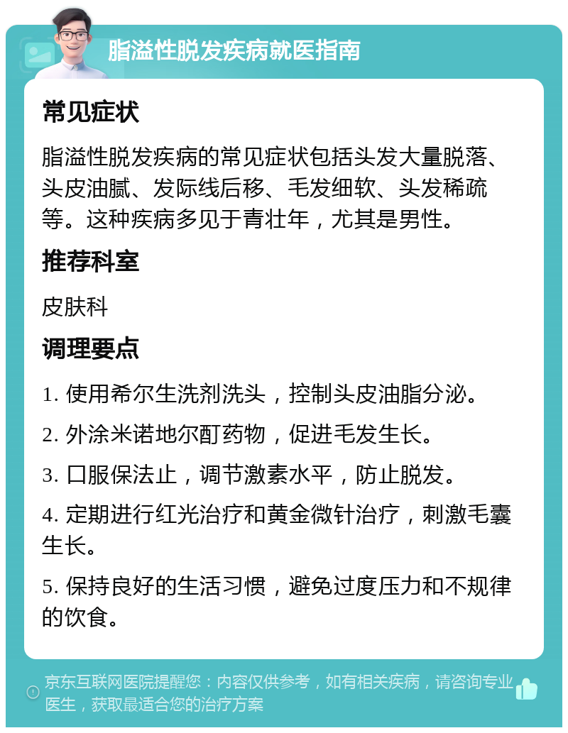 脂溢性脱发疾病就医指南 常见症状 脂溢性脱发疾病的常见症状包括头发大量脱落、头皮油腻、发际线后移、毛发细软、头发稀疏等。这种疾病多见于青壮年，尤其是男性。 推荐科室 皮肤科 调理要点 1. 使用希尔生洗剂洗头，控制头皮油脂分泌。 2. 外涂米诺地尔酊药物，促进毛发生长。 3. 口服保法止，调节激素水平，防止脱发。 4. 定期进行红光治疗和黄金微针治疗，刺激毛囊生长。 5. 保持良好的生活习惯，避免过度压力和不规律的饮食。