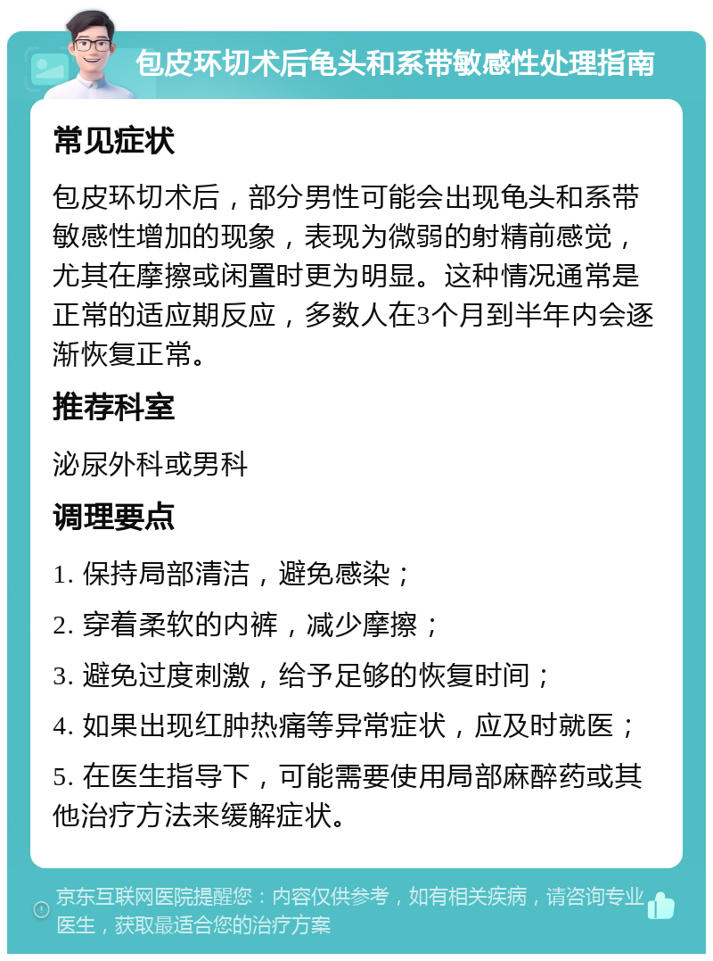 包皮环切术后龟头和系带敏感性处理指南 常见症状 包皮环切术后，部分男性可能会出现龟头和系带敏感性增加的现象，表现为微弱的射精前感觉，尤其在摩擦或闲置时更为明显。这种情况通常是正常的适应期反应，多数人在3个月到半年内会逐渐恢复正常。 推荐科室 泌尿外科或男科 调理要点 1. 保持局部清洁，避免感染； 2. 穿着柔软的内裤，减少摩擦； 3. 避免过度刺激，给予足够的恢复时间； 4. 如果出现红肿热痛等异常症状，应及时就医； 5. 在医生指导下，可能需要使用局部麻醉药或其他治疗方法来缓解症状。