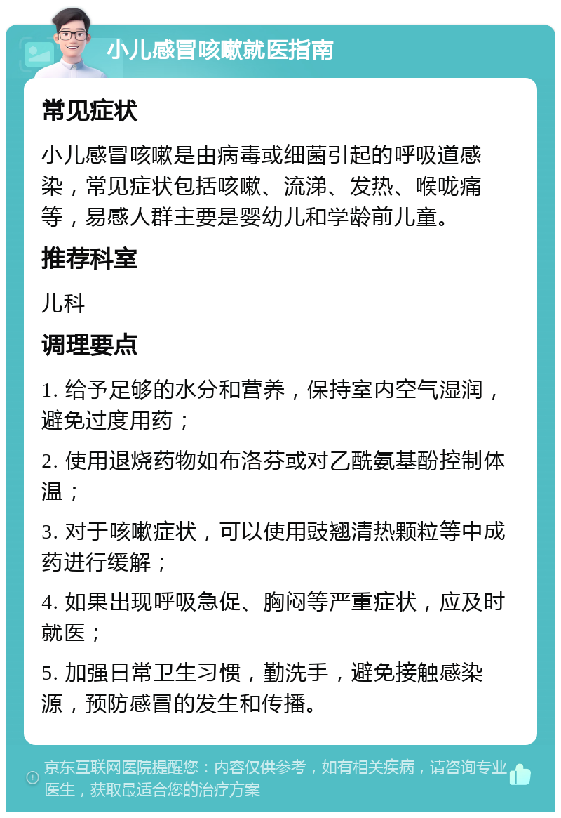 小儿感冒咳嗽就医指南 常见症状 小儿感冒咳嗽是由病毒或细菌引起的呼吸道感染，常见症状包括咳嗽、流涕、发热、喉咙痛等，易感人群主要是婴幼儿和学龄前儿童。 推荐科室 儿科 调理要点 1. 给予足够的水分和营养，保持室内空气湿润，避免过度用药； 2. 使用退烧药物如布洛芬或对乙酰氨基酚控制体温； 3. 对于咳嗽症状，可以使用豉翘清热颗粒等中成药进行缓解； 4. 如果出现呼吸急促、胸闷等严重症状，应及时就医； 5. 加强日常卫生习惯，勤洗手，避免接触感染源，预防感冒的发生和传播。