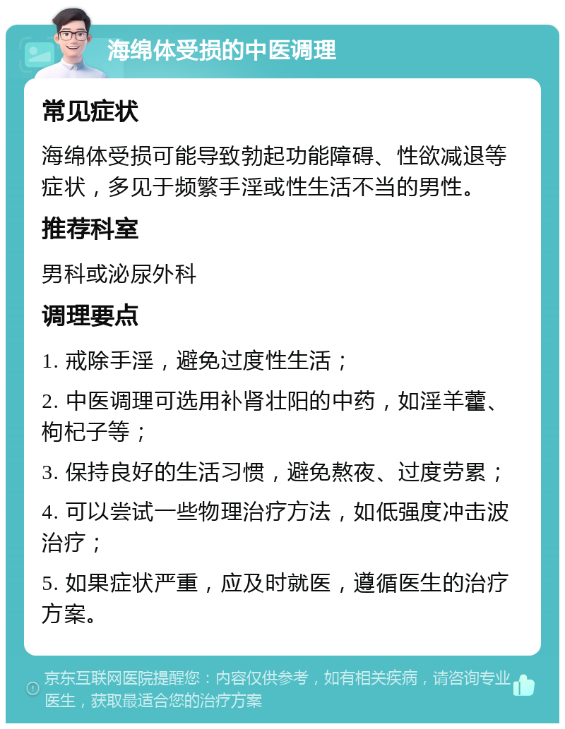 海绵体受损的中医调理 常见症状 海绵体受损可能导致勃起功能障碍、性欲减退等症状，多见于频繁手淫或性生活不当的男性。 推荐科室 男科或泌尿外科 调理要点 1. 戒除手淫，避免过度性生活； 2. 中医调理可选用补肾壮阳的中药，如淫羊藿、枸杞子等； 3. 保持良好的生活习惯，避免熬夜、过度劳累； 4. 可以尝试一些物理治疗方法，如低强度冲击波治疗； 5. 如果症状严重，应及时就医，遵循医生的治疗方案。