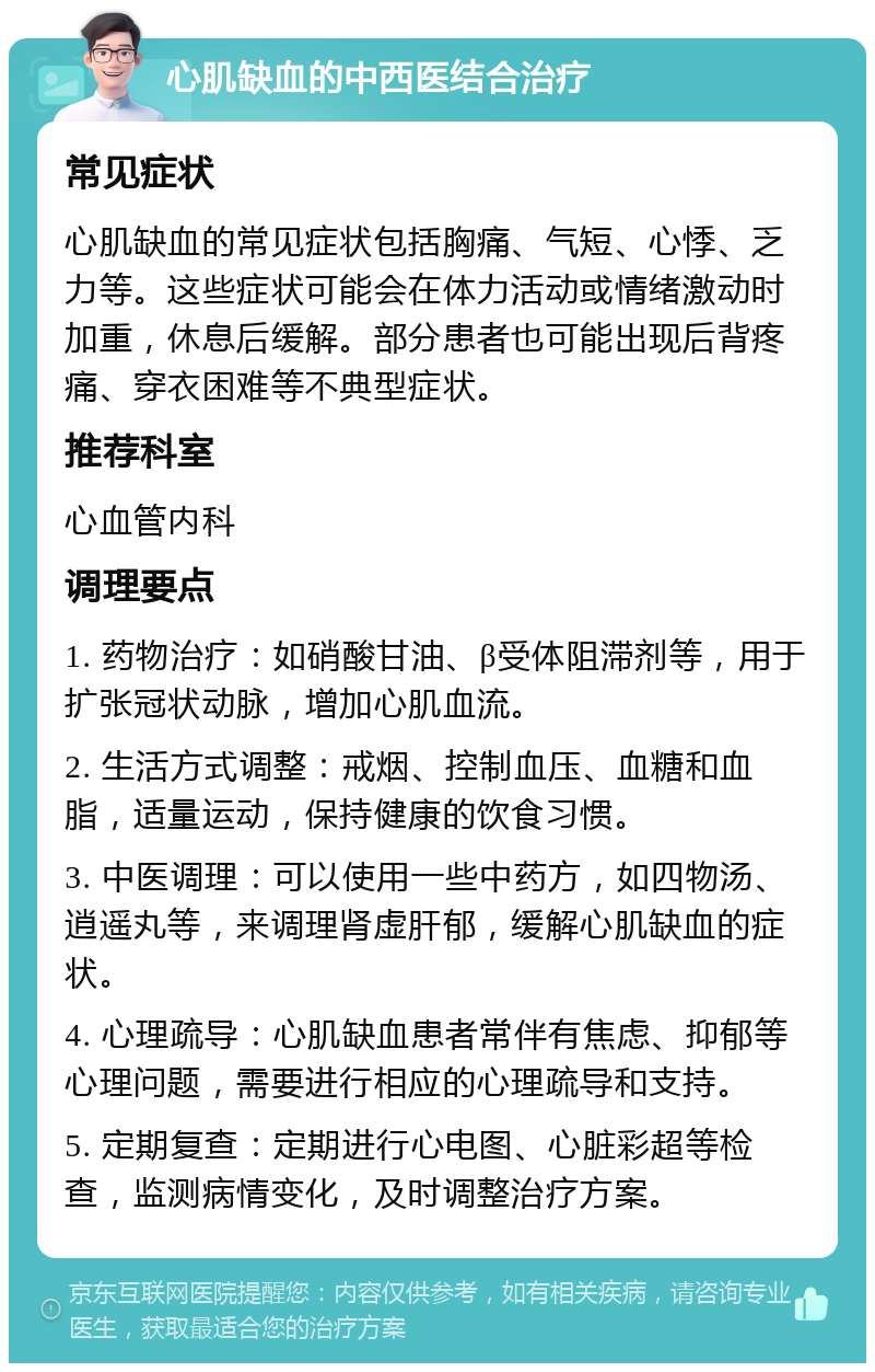 心肌缺血的中西医结合治疗 常见症状 心肌缺血的常见症状包括胸痛、气短、心悸、乏力等。这些症状可能会在体力活动或情绪激动时加重，休息后缓解。部分患者也可能出现后背疼痛、穿衣困难等不典型症状。 推荐科室 心血管内科 调理要点 1. 药物治疗：如硝酸甘油、β受体阻滞剂等，用于扩张冠状动脉，增加心肌血流。 2. 生活方式调整：戒烟、控制血压、血糖和血脂，适量运动，保持健康的饮食习惯。 3. 中医调理：可以使用一些中药方，如四物汤、逍遥丸等，来调理肾虚肝郁，缓解心肌缺血的症状。 4. 心理疏导：心肌缺血患者常伴有焦虑、抑郁等心理问题，需要进行相应的心理疏导和支持。 5. 定期复查：定期进行心电图、心脏彩超等检查，监测病情变化，及时调整治疗方案。