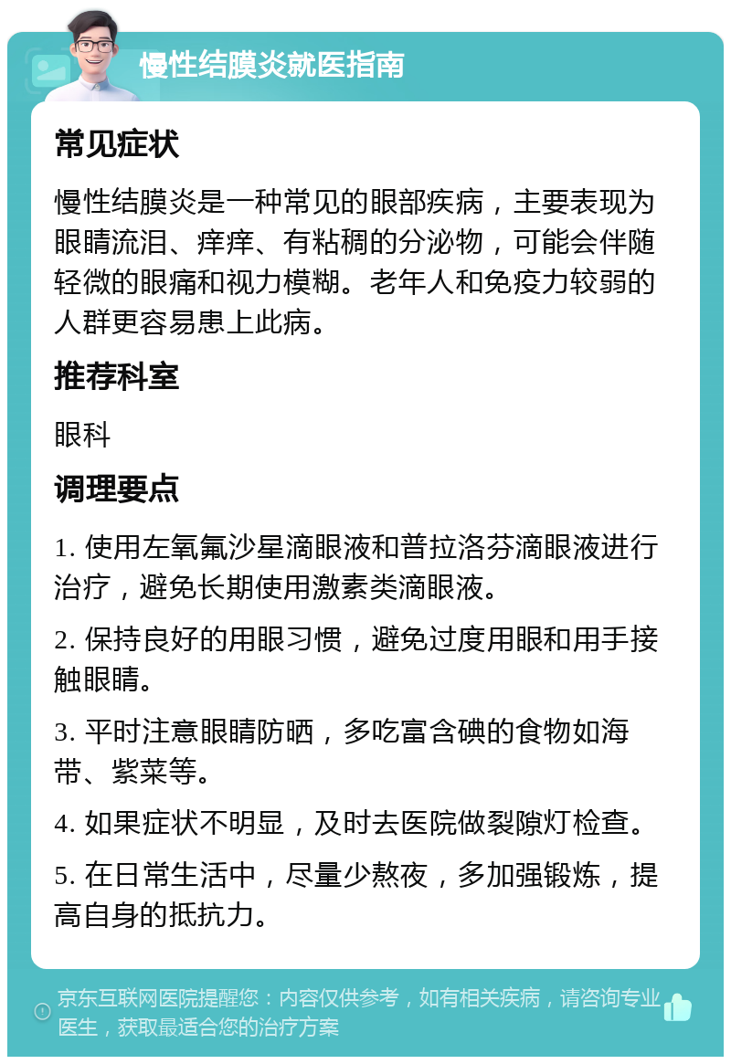 慢性结膜炎就医指南 常见症状 慢性结膜炎是一种常见的眼部疾病，主要表现为眼睛流泪、痒痒、有粘稠的分泌物，可能会伴随轻微的眼痛和视力模糊。老年人和免疫力较弱的人群更容易患上此病。 推荐科室 眼科 调理要点 1. 使用左氧氟沙星滴眼液和普拉洛芬滴眼液进行治疗，避免长期使用激素类滴眼液。 2. 保持良好的用眼习惯，避免过度用眼和用手接触眼睛。 3. 平时注意眼睛防晒，多吃富含碘的食物如海带、紫菜等。 4. 如果症状不明显，及时去医院做裂隙灯检查。 5. 在日常生活中，尽量少熬夜，多加强锻炼，提高自身的抵抗力。