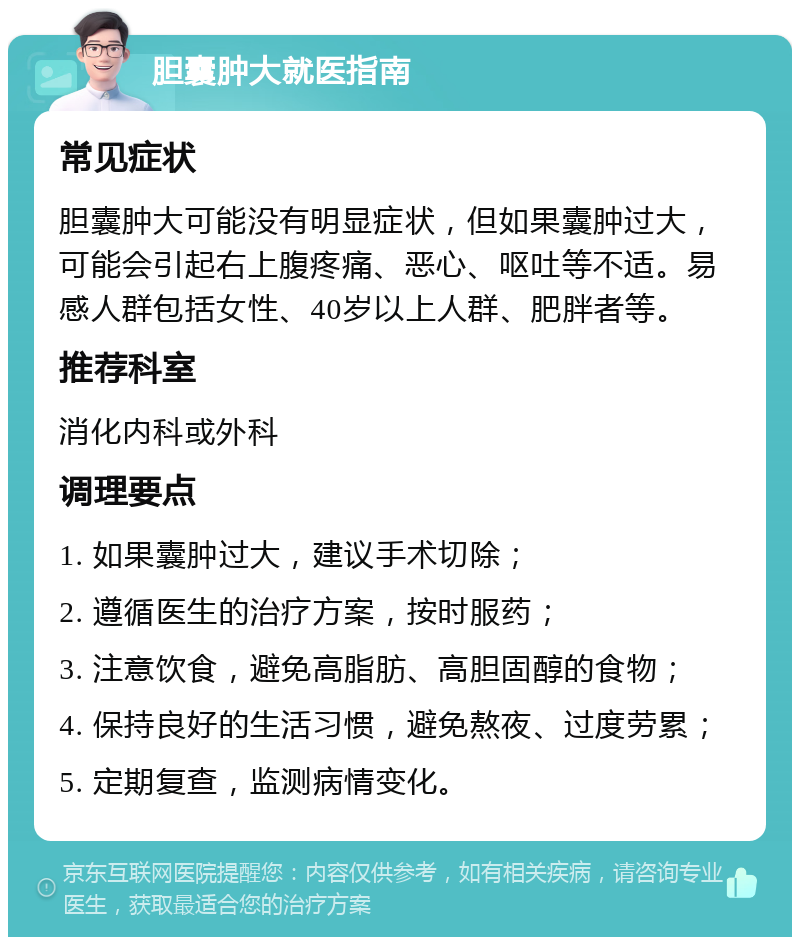 胆囊肿大就医指南 常见症状 胆囊肿大可能没有明显症状，但如果囊肿过大，可能会引起右上腹疼痛、恶心、呕吐等不适。易感人群包括女性、40岁以上人群、肥胖者等。 推荐科室 消化内科或外科 调理要点 1. 如果囊肿过大，建议手术切除； 2. 遵循医生的治疗方案，按时服药； 3. 注意饮食，避免高脂肪、高胆固醇的食物； 4. 保持良好的生活习惯，避免熬夜、过度劳累； 5. 定期复查，监测病情变化。