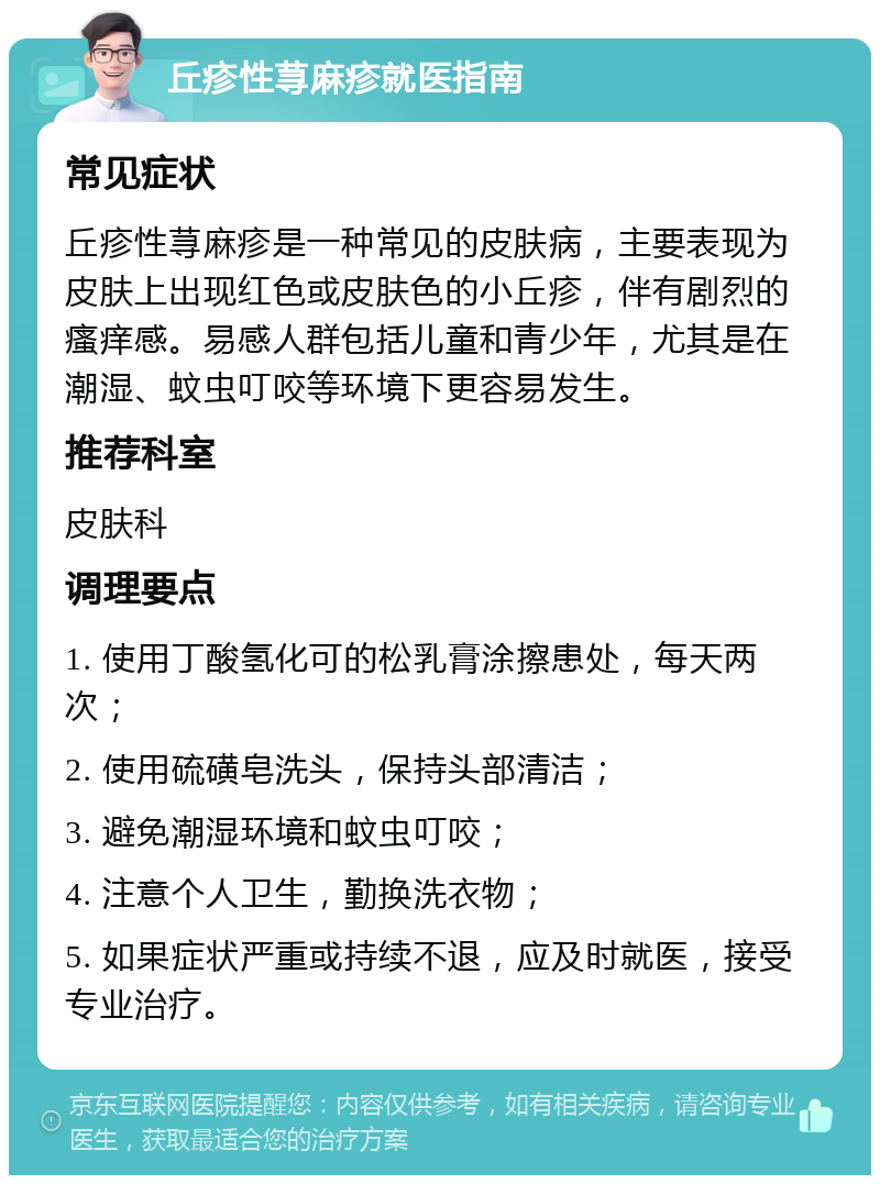 丘疹性荨麻疹就医指南 常见症状 丘疹性荨麻疹是一种常见的皮肤病，主要表现为皮肤上出现红色或皮肤色的小丘疹，伴有剧烈的瘙痒感。易感人群包括儿童和青少年，尤其是在潮湿、蚊虫叮咬等环境下更容易发生。 推荐科室 皮肤科 调理要点 1. 使用丁酸氢化可的松乳膏涂擦患处，每天两次； 2. 使用硫磺皂洗头，保持头部清洁； 3. 避免潮湿环境和蚊虫叮咬； 4. 注意个人卫生，勤换洗衣物； 5. 如果症状严重或持续不退，应及时就医，接受专业治疗。