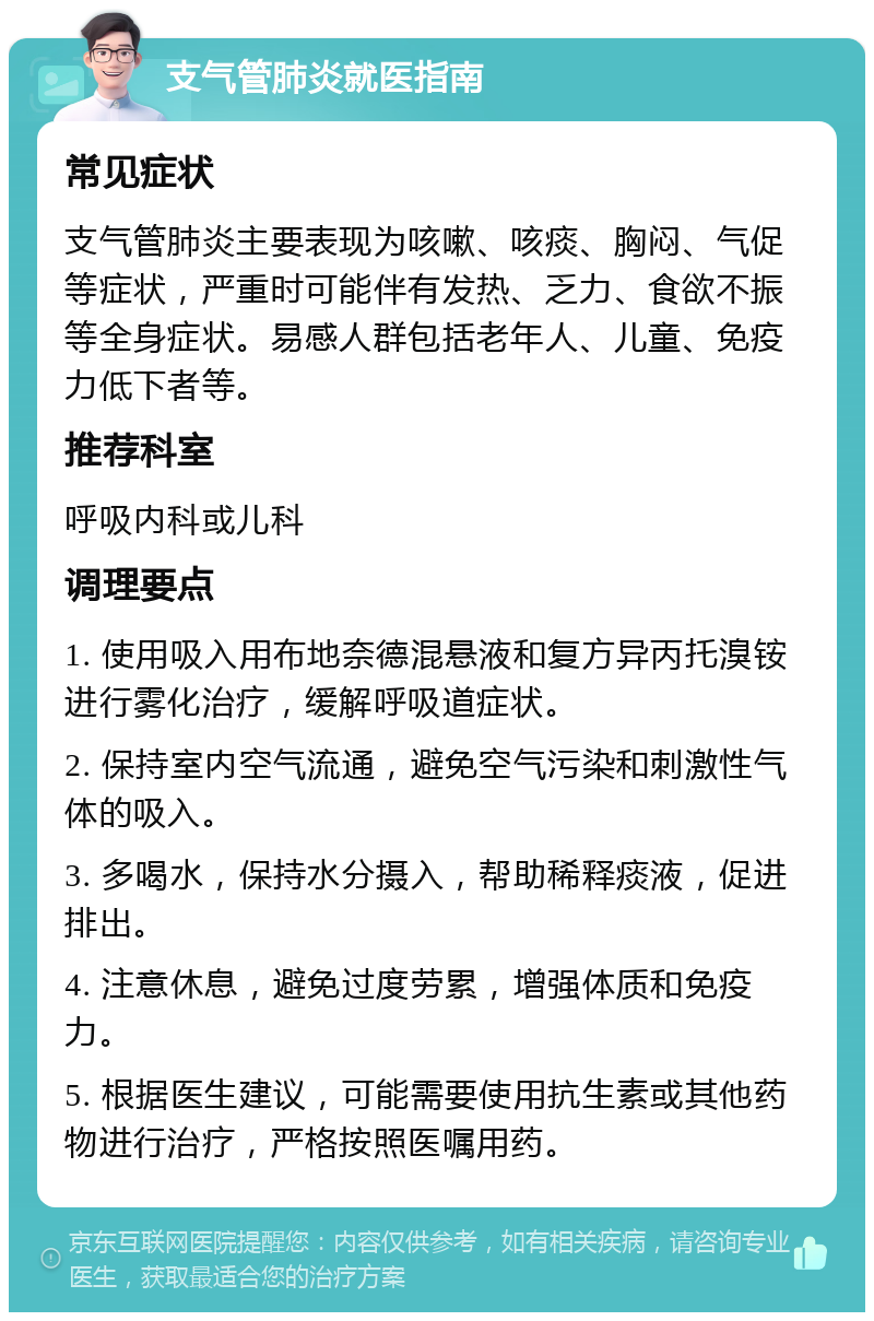 支气管肺炎就医指南 常见症状 支气管肺炎主要表现为咳嗽、咳痰、胸闷、气促等症状，严重时可能伴有发热、乏力、食欲不振等全身症状。易感人群包括老年人、儿童、免疫力低下者等。 推荐科室 呼吸内科或儿科 调理要点 1. 使用吸入用布地奈德混悬液和复方异丙托溴铵进行雾化治疗，缓解呼吸道症状。 2. 保持室内空气流通，避免空气污染和刺激性气体的吸入。 3. 多喝水，保持水分摄入，帮助稀释痰液，促进排出。 4. 注意休息，避免过度劳累，增强体质和免疫力。 5. 根据医生建议，可能需要使用抗生素或其他药物进行治疗，严格按照医嘱用药。