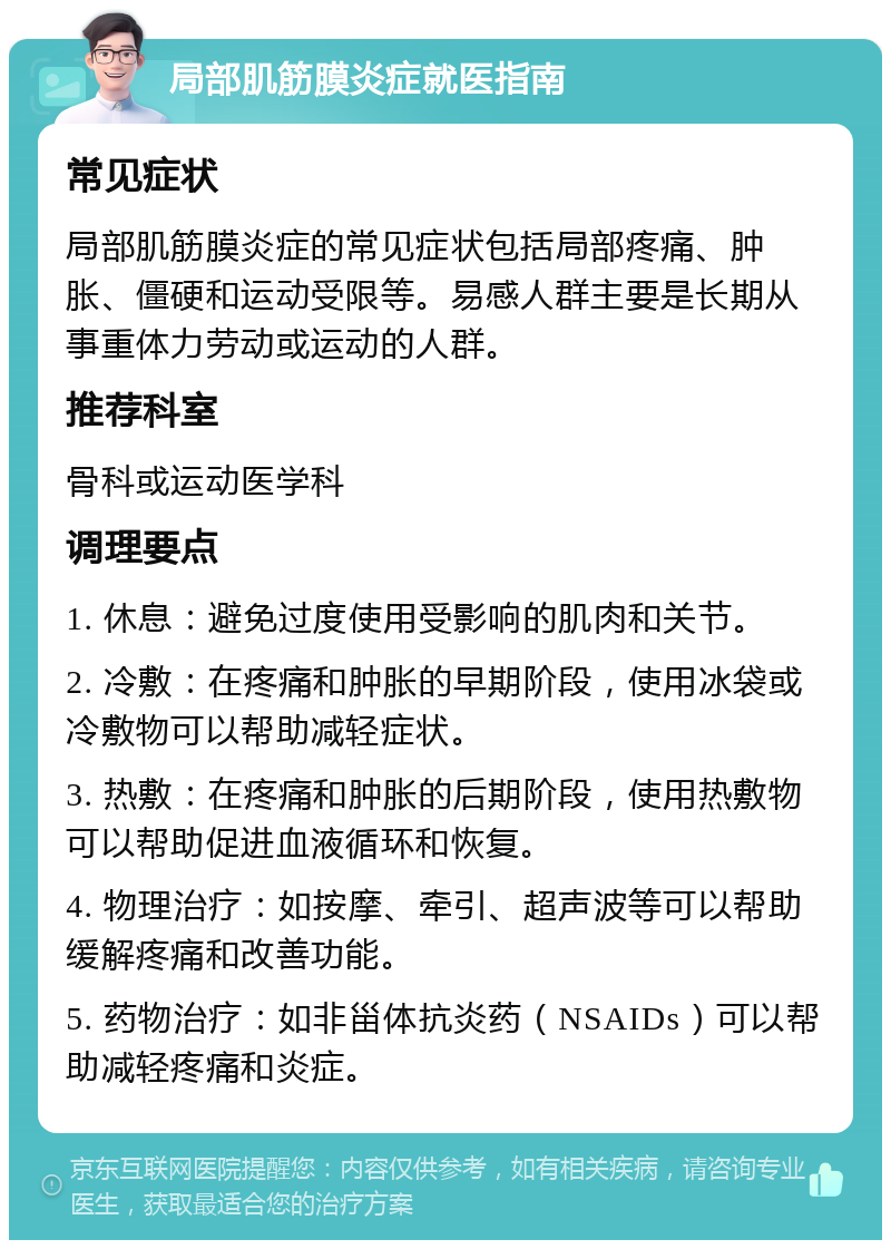 局部肌筋膜炎症就医指南 常见症状 局部肌筋膜炎症的常见症状包括局部疼痛、肿胀、僵硬和运动受限等。易感人群主要是长期从事重体力劳动或运动的人群。 推荐科室 骨科或运动医学科 调理要点 1. 休息：避免过度使用受影响的肌肉和关节。 2. 冷敷：在疼痛和肿胀的早期阶段，使用冰袋或冷敷物可以帮助减轻症状。 3. 热敷：在疼痛和肿胀的后期阶段，使用热敷物可以帮助促进血液循环和恢复。 4. 物理治疗：如按摩、牵引、超声波等可以帮助缓解疼痛和改善功能。 5. 药物治疗：如非甾体抗炎药（NSAIDs）可以帮助减轻疼痛和炎症。