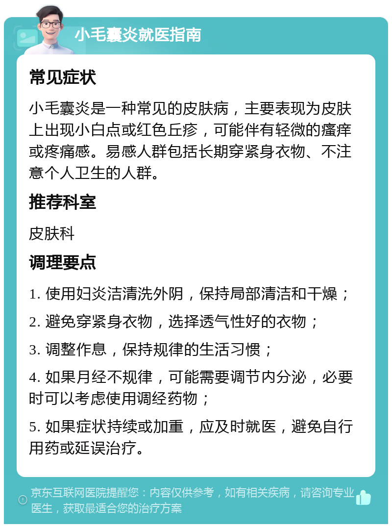 小毛囊炎就医指南 常见症状 小毛囊炎是一种常见的皮肤病，主要表现为皮肤上出现小白点或红色丘疹，可能伴有轻微的瘙痒或疼痛感。易感人群包括长期穿紧身衣物、不注意个人卫生的人群。 推荐科室 皮肤科 调理要点 1. 使用妇炎洁清洗外阴，保持局部清洁和干燥； 2. 避免穿紧身衣物，选择透气性好的衣物； 3. 调整作息，保持规律的生活习惯； 4. 如果月经不规律，可能需要调节内分泌，必要时可以考虑使用调经药物； 5. 如果症状持续或加重，应及时就医，避免自行用药或延误治疗。