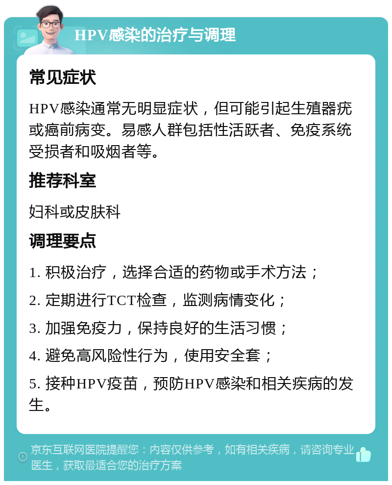 HPV感染的治疗与调理 常见症状 HPV感染通常无明显症状，但可能引起生殖器疣或癌前病变。易感人群包括性活跃者、免疫系统受损者和吸烟者等。 推荐科室 妇科或皮肤科 调理要点 1. 积极治疗，选择合适的药物或手术方法； 2. 定期进行TCT检查，监测病情变化； 3. 加强免疫力，保持良好的生活习惯； 4. 避免高风险性行为，使用安全套； 5. 接种HPV疫苗，预防HPV感染和相关疾病的发生。