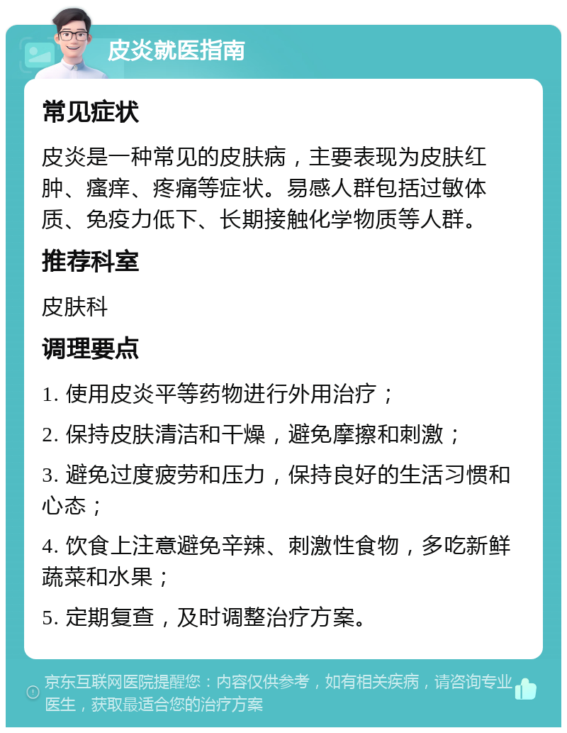 皮炎就医指南 常见症状 皮炎是一种常见的皮肤病，主要表现为皮肤红肿、瘙痒、疼痛等症状。易感人群包括过敏体质、免疫力低下、长期接触化学物质等人群。 推荐科室 皮肤科 调理要点 1. 使用皮炎平等药物进行外用治疗； 2. 保持皮肤清洁和干燥，避免摩擦和刺激； 3. 避免过度疲劳和压力，保持良好的生活习惯和心态； 4. 饮食上注意避免辛辣、刺激性食物，多吃新鲜蔬菜和水果； 5. 定期复查，及时调整治疗方案。