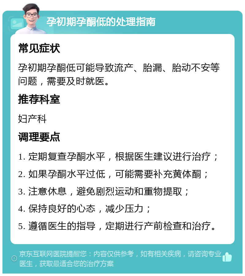 孕初期孕酮低的处理指南 常见症状 孕初期孕酮低可能导致流产、胎漏、胎动不安等问题，需要及时就医。 推荐科室 妇产科 调理要点 1. 定期复查孕酮水平，根据医生建议进行治疗； 2. 如果孕酮水平过低，可能需要补充黄体酮； 3. 注意休息，避免剧烈运动和重物提取； 4. 保持良好的心态，减少压力； 5. 遵循医生的指导，定期进行产前检查和治疗。