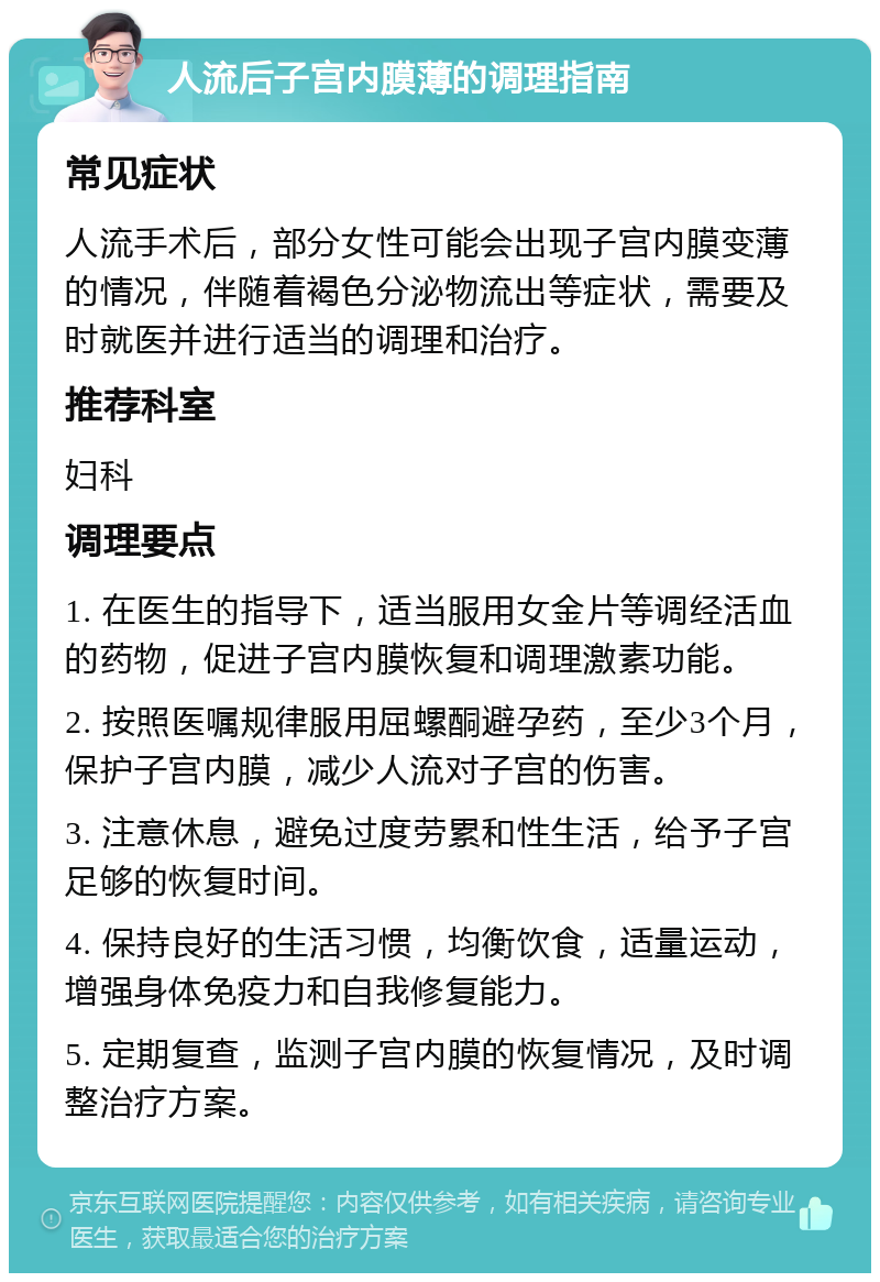 人流后子宫内膜薄的调理指南 常见症状 人流手术后，部分女性可能会出现子宫内膜变薄的情况，伴随着褐色分泌物流出等症状，需要及时就医并进行适当的调理和治疗。 推荐科室 妇科 调理要点 1. 在医生的指导下，适当服用女金片等调经活血的药物，促进子宫内膜恢复和调理激素功能。 2. 按照医嘱规律服用屈螺酮避孕药，至少3个月，保护子宫内膜，减少人流对子宫的伤害。 3. 注意休息，避免过度劳累和性生活，给予子宫足够的恢复时间。 4. 保持良好的生活习惯，均衡饮食，适量运动，增强身体免疫力和自我修复能力。 5. 定期复查，监测子宫内膜的恢复情况，及时调整治疗方案。