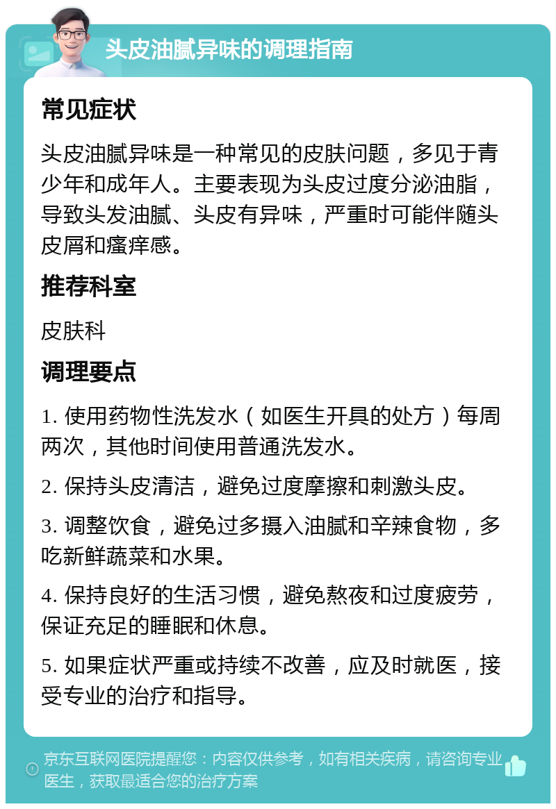 头皮油腻异味的调理指南 常见症状 头皮油腻异味是一种常见的皮肤问题，多见于青少年和成年人。主要表现为头皮过度分泌油脂，导致头发油腻、头皮有异味，严重时可能伴随头皮屑和瘙痒感。 推荐科室 皮肤科 调理要点 1. 使用药物性洗发水（如医生开具的处方）每周两次，其他时间使用普通洗发水。 2. 保持头皮清洁，避免过度摩擦和刺激头皮。 3. 调整饮食，避免过多摄入油腻和辛辣食物，多吃新鲜蔬菜和水果。 4. 保持良好的生活习惯，避免熬夜和过度疲劳，保证充足的睡眠和休息。 5. 如果症状严重或持续不改善，应及时就医，接受专业的治疗和指导。