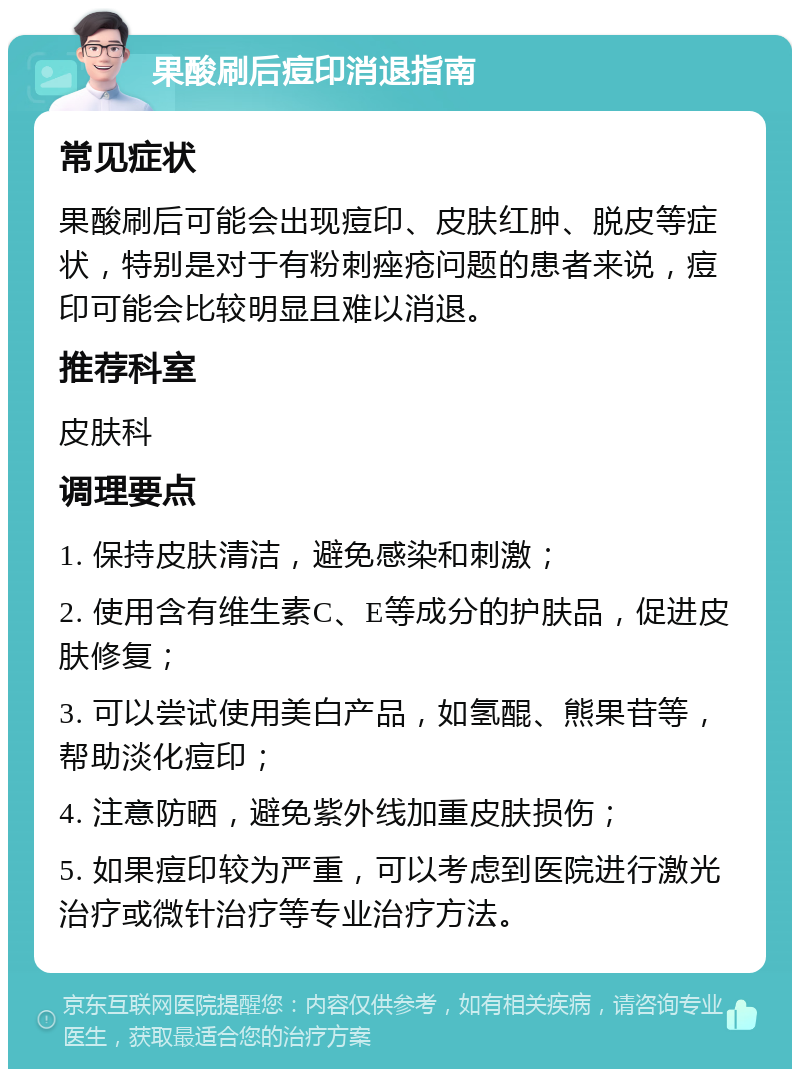 果酸刷后痘印消退指南 常见症状 果酸刷后可能会出现痘印、皮肤红肿、脱皮等症状，特别是对于有粉刺痤疮问题的患者来说，痘印可能会比较明显且难以消退。 推荐科室 皮肤科 调理要点 1. 保持皮肤清洁，避免感染和刺激； 2. 使用含有维生素C、E等成分的护肤品，促进皮肤修复； 3. 可以尝试使用美白产品，如氢醌、熊果苷等，帮助淡化痘印； 4. 注意防晒，避免紫外线加重皮肤损伤； 5. 如果痘印较为严重，可以考虑到医院进行激光治疗或微针治疗等专业治疗方法。