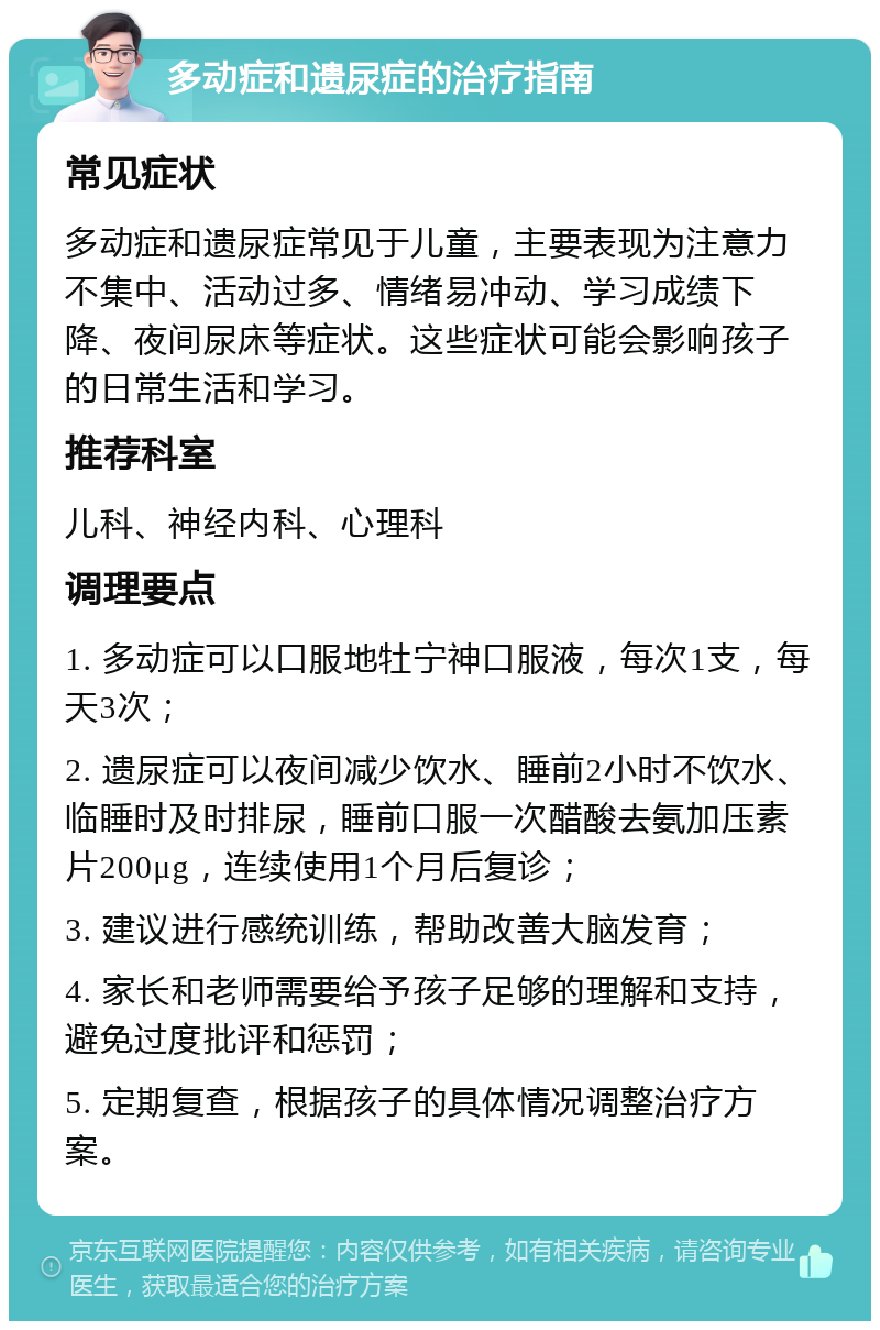 多动症和遗尿症的治疗指南 常见症状 多动症和遗尿症常见于儿童，主要表现为注意力不集中、活动过多、情绪易冲动、学习成绩下降、夜间尿床等症状。这些症状可能会影响孩子的日常生活和学习。 推荐科室 儿科、神经内科、心理科 调理要点 1. 多动症可以口服地牡宁神口服液，每次1支，每天3次； 2. 遗尿症可以夜间减少饮水、睡前2小时不饮水、临睡时及时排尿，睡前口服一次醋酸去氨加压素片200μg，连续使用1个月后复诊； 3. 建议进行感统训练，帮助改善大脑发育； 4. 家长和老师需要给予孩子足够的理解和支持，避免过度批评和惩罚； 5. 定期复查，根据孩子的具体情况调整治疗方案。