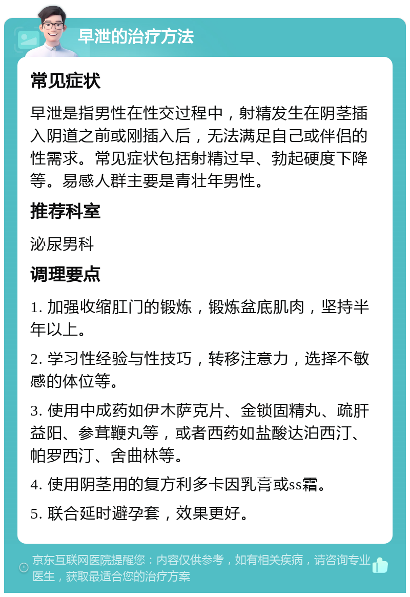 早泄的治疗方法 常见症状 早泄是指男性在性交过程中，射精发生在阴茎插入阴道之前或刚插入后，无法满足自己或伴侣的性需求。常见症状包括射精过早、勃起硬度下降等。易感人群主要是青壮年男性。 推荐科室 泌尿男科 调理要点 1. 加强收缩肛门的锻炼，锻炼盆底肌肉，坚持半年以上。 2. 学习性经验与性技巧，转移注意力，选择不敏感的体位等。 3. 使用中成药如伊木萨克片、金锁固精丸、疏肝益阳、参茸鞭丸等，或者西药如盐酸达泊西汀、帕罗西汀、舍曲林等。 4. 使用阴茎用的复方利多卡因乳膏或ss霜。 5. 联合延时避孕套，效果更好。