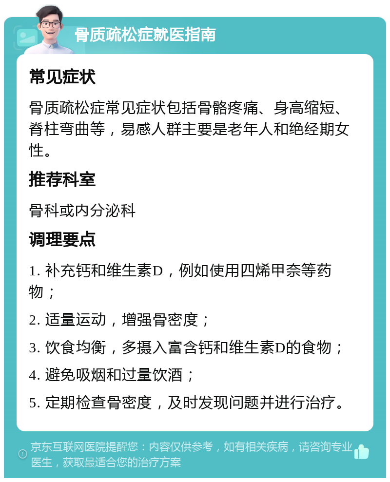 骨质疏松症就医指南 常见症状 骨质疏松症常见症状包括骨骼疼痛、身高缩短、脊柱弯曲等，易感人群主要是老年人和绝经期女性。 推荐科室 骨科或内分泌科 调理要点 1. 补充钙和维生素D，例如使用四烯甲奈等药物； 2. 适量运动，增强骨密度； 3. 饮食均衡，多摄入富含钙和维生素D的食物； 4. 避免吸烟和过量饮酒； 5. 定期检查骨密度，及时发现问题并进行治疗。