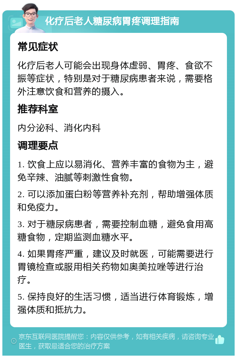 化疗后老人糖尿病胃疼调理指南 常见症状 化疗后老人可能会出现身体虚弱、胃疼、食欲不振等症状，特别是对于糖尿病患者来说，需要格外注意饮食和营养的摄入。 推荐科室 内分泌科、消化内科 调理要点 1. 饮食上应以易消化、营养丰富的食物为主，避免辛辣、油腻等刺激性食物。 2. 可以添加蛋白粉等营养补充剂，帮助增强体质和免疫力。 3. 对于糖尿病患者，需要控制血糖，避免食用高糖食物，定期监测血糖水平。 4. 如果胃疼严重，建议及时就医，可能需要进行胃镜检查或服用相关药物如奥美拉唑等进行治疗。 5. 保持良好的生活习惯，适当进行体育锻炼，增强体质和抵抗力。