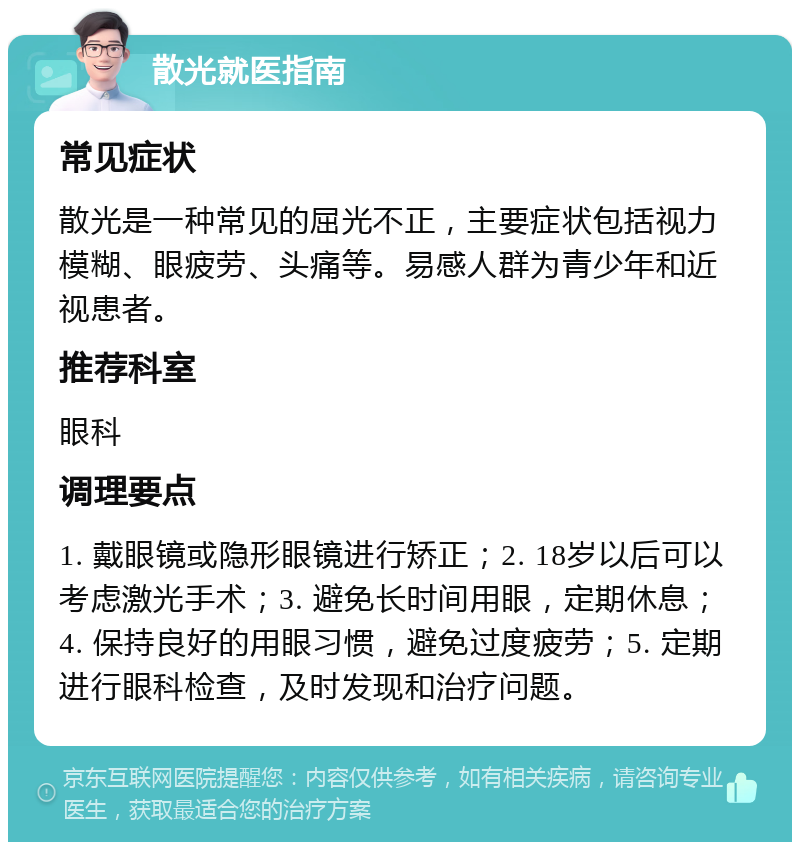 散光就医指南 常见症状 散光是一种常见的屈光不正，主要症状包括视力模糊、眼疲劳、头痛等。易感人群为青少年和近视患者。 推荐科室 眼科 调理要点 1. 戴眼镜或隐形眼镜进行矫正；2. 18岁以后可以考虑激光手术；3. 避免长时间用眼，定期休息；4. 保持良好的用眼习惯，避免过度疲劳；5. 定期进行眼科检查，及时发现和治疗问题。