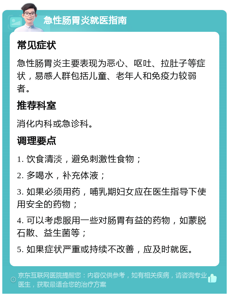 急性肠胃炎就医指南 常见症状 急性肠胃炎主要表现为恶心、呕吐、拉肚子等症状，易感人群包括儿童、老年人和免疫力较弱者。 推荐科室 消化内科或急诊科。 调理要点 1. 饮食清淡，避免刺激性食物； 2. 多喝水，补充体液； 3. 如果必须用药，哺乳期妇女应在医生指导下使用安全的药物； 4. 可以考虑服用一些对肠胃有益的药物，如蒙脱石散、益生菌等； 5. 如果症状严重或持续不改善，应及时就医。