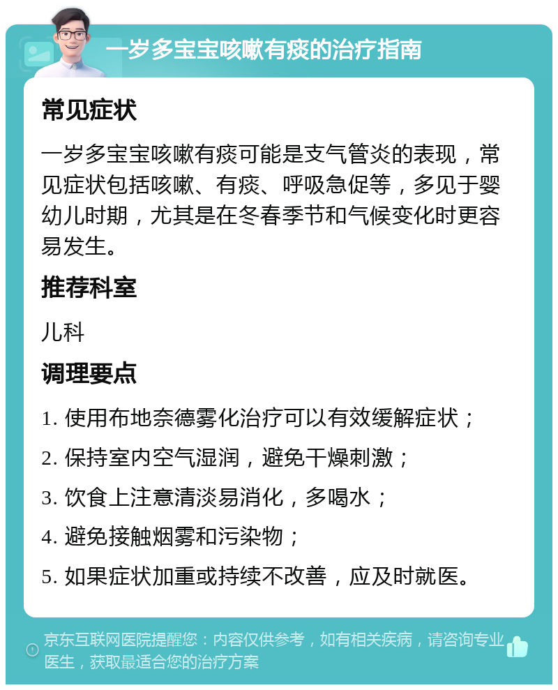 一岁多宝宝咳嗽有痰的治疗指南 常见症状 一岁多宝宝咳嗽有痰可能是支气管炎的表现，常见症状包括咳嗽、有痰、呼吸急促等，多见于婴幼儿时期，尤其是在冬春季节和气候变化时更容易发生。 推荐科室 儿科 调理要点 1. 使用布地奈德雾化治疗可以有效缓解症状； 2. 保持室内空气湿润，避免干燥刺激； 3. 饮食上注意清淡易消化，多喝水； 4. 避免接触烟雾和污染物； 5. 如果症状加重或持续不改善，应及时就医。