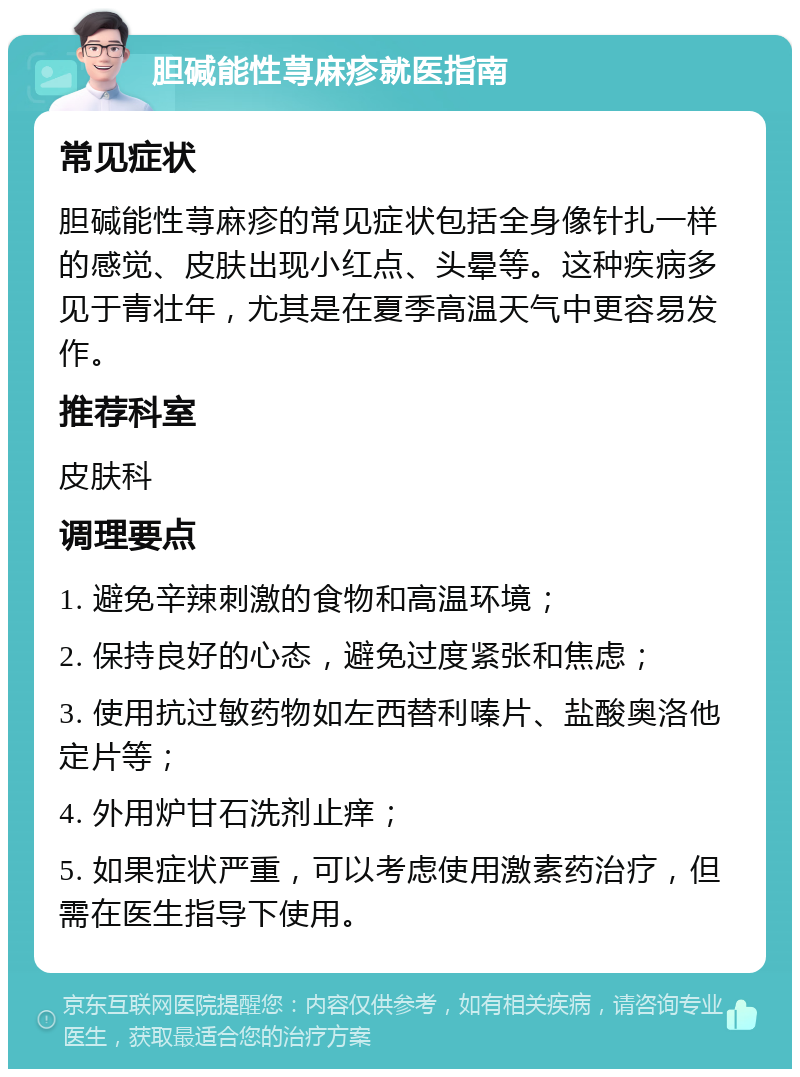 胆碱能性荨麻疹就医指南 常见症状 胆碱能性荨麻疹的常见症状包括全身像针扎一样的感觉、皮肤出现小红点、头晕等。这种疾病多见于青壮年，尤其是在夏季高温天气中更容易发作。 推荐科室 皮肤科 调理要点 1. 避免辛辣刺激的食物和高温环境； 2. 保持良好的心态，避免过度紧张和焦虑； 3. 使用抗过敏药物如左西替利嗪片、盐酸奥洛他定片等； 4. 外用炉甘石洗剂止痒； 5. 如果症状严重，可以考虑使用激素药治疗，但需在医生指导下使用。