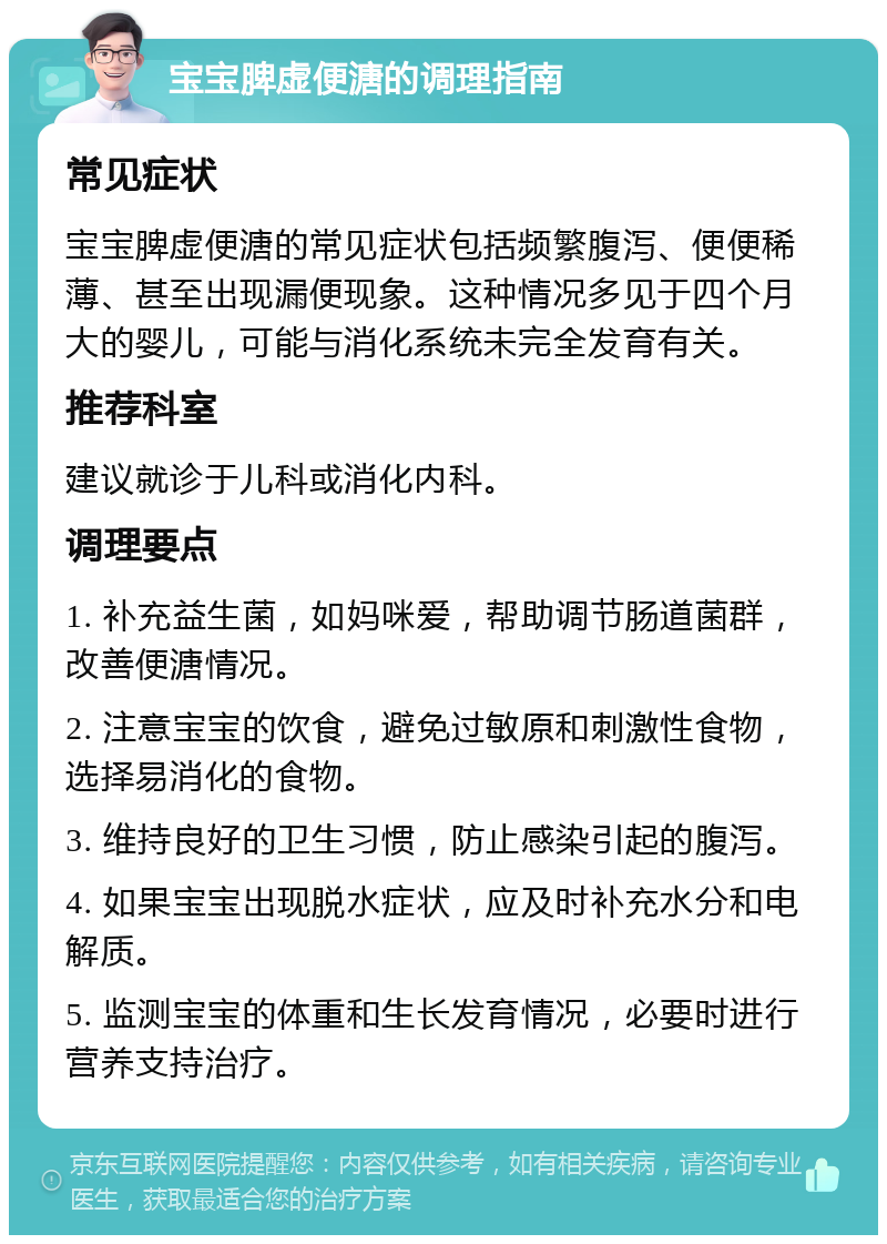 宝宝脾虚便溏的调理指南 常见症状 宝宝脾虚便溏的常见症状包括频繁腹泻、便便稀薄、甚至出现漏便现象。这种情况多见于四个月大的婴儿，可能与消化系统未完全发育有关。 推荐科室 建议就诊于儿科或消化内科。 调理要点 1. 补充益生菌，如妈咪爱，帮助调节肠道菌群，改善便溏情况。 2. 注意宝宝的饮食，避免过敏原和刺激性食物，选择易消化的食物。 3. 维持良好的卫生习惯，防止感染引起的腹泻。 4. 如果宝宝出现脱水症状，应及时补充水分和电解质。 5. 监测宝宝的体重和生长发育情况，必要时进行营养支持治疗。