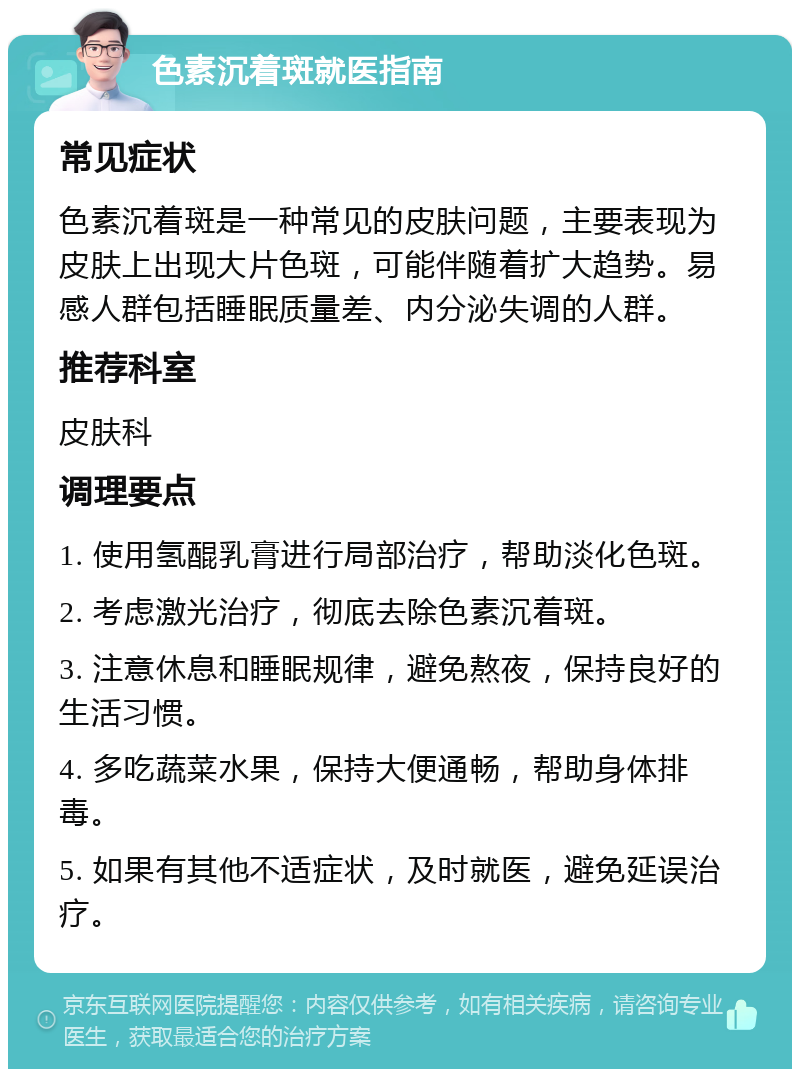 色素沉着斑就医指南 常见症状 色素沉着斑是一种常见的皮肤问题，主要表现为皮肤上出现大片色斑，可能伴随着扩大趋势。易感人群包括睡眠质量差、内分泌失调的人群。 推荐科室 皮肤科 调理要点 1. 使用氢醌乳膏进行局部治疗，帮助淡化色斑。 2. 考虑激光治疗，彻底去除色素沉着斑。 3. 注意休息和睡眠规律，避免熬夜，保持良好的生活习惯。 4. 多吃蔬菜水果，保持大便通畅，帮助身体排毒。 5. 如果有其他不适症状，及时就医，避免延误治疗。