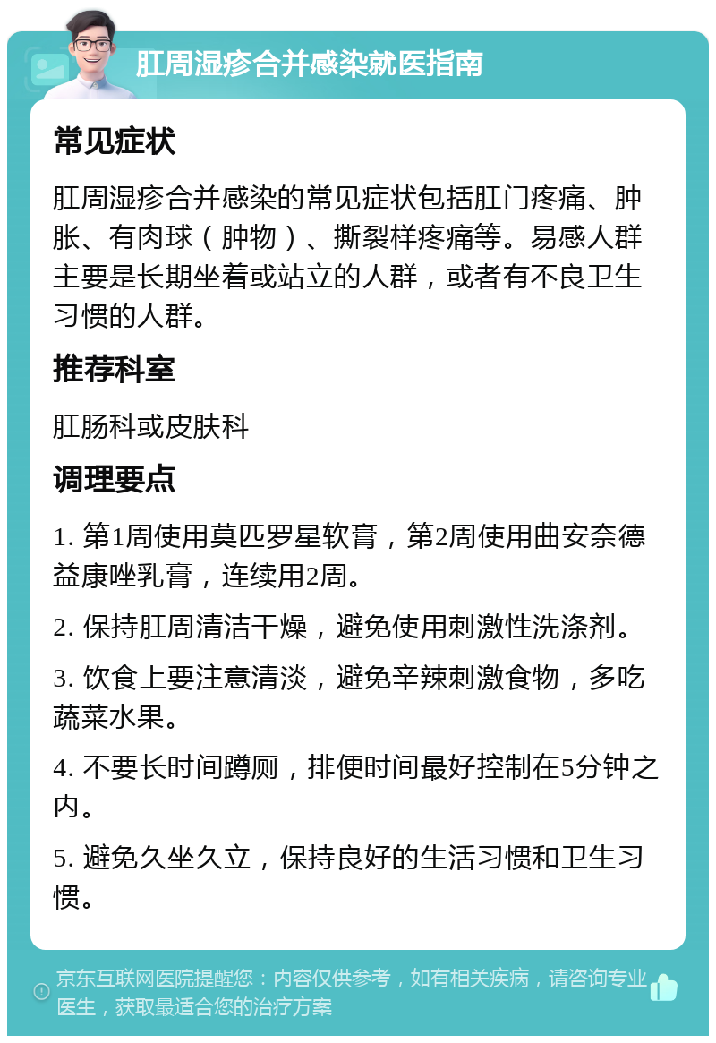 肛周湿疹合并感染就医指南 常见症状 肛周湿疹合并感染的常见症状包括肛门疼痛、肿胀、有肉球（肿物）、撕裂样疼痛等。易感人群主要是长期坐着或站立的人群，或者有不良卫生习惯的人群。 推荐科室 肛肠科或皮肤科 调理要点 1. 第1周使用莫匹罗星软膏，第2周使用曲安奈德益康唑乳膏，连续用2周。 2. 保持肛周清洁干燥，避免使用刺激性洗涤剂。 3. 饮食上要注意清淡，避免辛辣刺激食物，多吃蔬菜水果。 4. 不要长时间蹲厕，排便时间最好控制在5分钟之内。 5. 避免久坐久立，保持良好的生活习惯和卫生习惯。