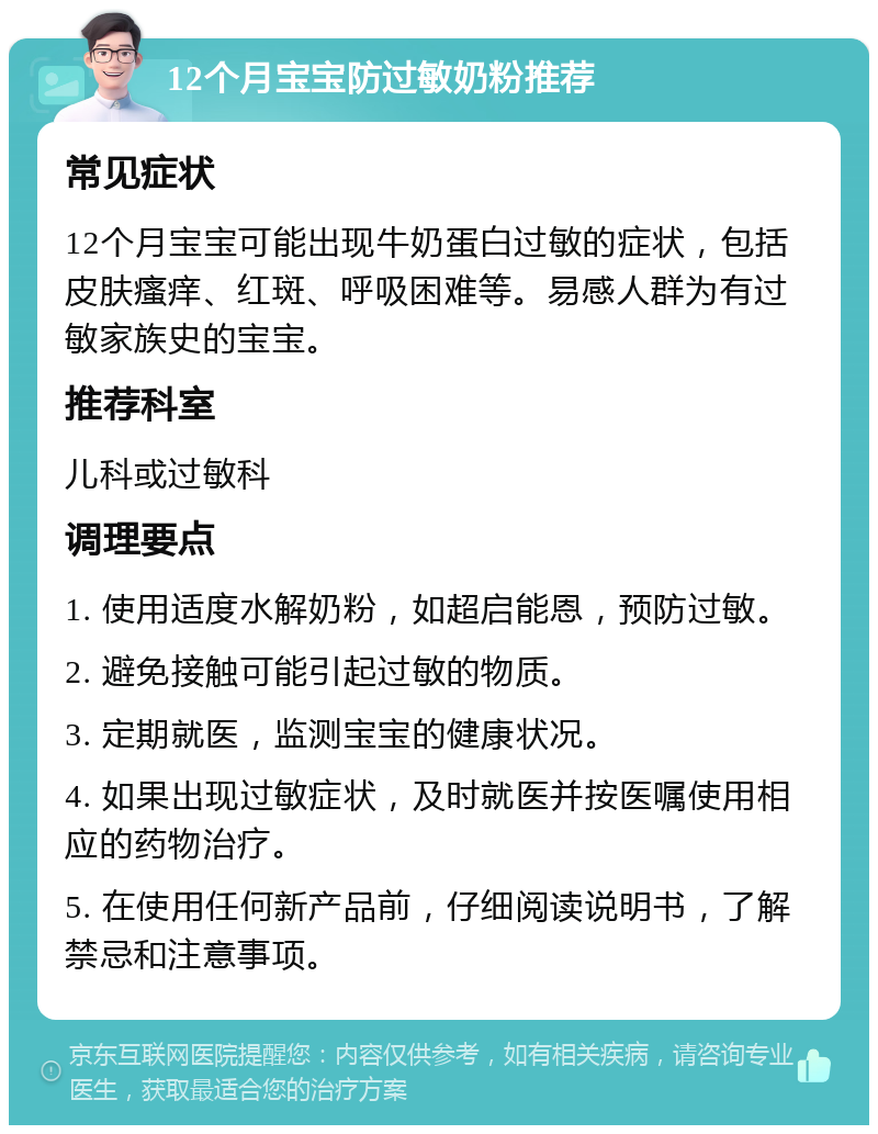 12个月宝宝防过敏奶粉推荐 常见症状 12个月宝宝可能出现牛奶蛋白过敏的症状，包括皮肤瘙痒、红斑、呼吸困难等。易感人群为有过敏家族史的宝宝。 推荐科室 儿科或过敏科 调理要点 1. 使用适度水解奶粉，如超启能恩，预防过敏。 2. 避免接触可能引起过敏的物质。 3. 定期就医，监测宝宝的健康状况。 4. 如果出现过敏症状，及时就医并按医嘱使用相应的药物治疗。 5. 在使用任何新产品前，仔细阅读说明书，了解禁忌和注意事项。