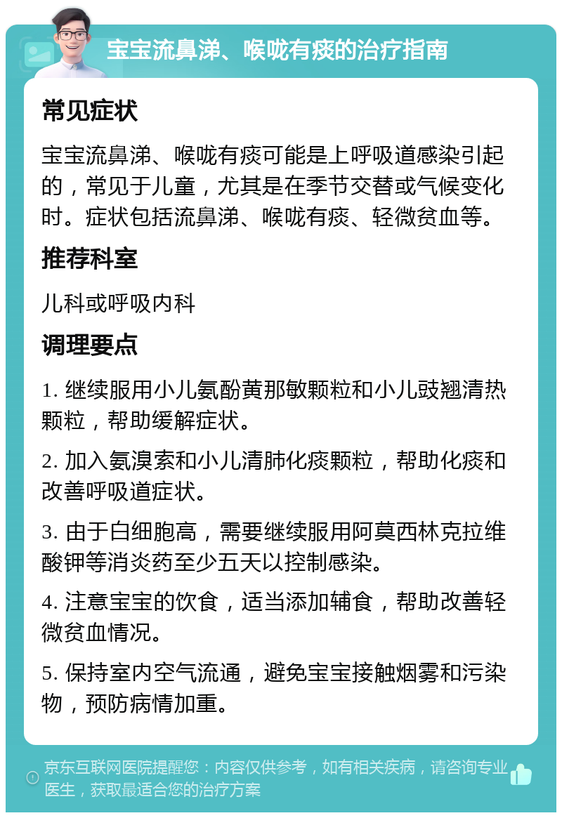 宝宝流鼻涕、喉咙有痰的治疗指南 常见症状 宝宝流鼻涕、喉咙有痰可能是上呼吸道感染引起的，常见于儿童，尤其是在季节交替或气候变化时。症状包括流鼻涕、喉咙有痰、轻微贫血等。 推荐科室 儿科或呼吸内科 调理要点 1. 继续服用小儿氨酚黄那敏颗粒和小儿豉翘清热颗粒，帮助缓解症状。 2. 加入氨溴索和小儿清肺化痰颗粒，帮助化痰和改善呼吸道症状。 3. 由于白细胞高，需要继续服用阿莫西林克拉维酸钾等消炎药至少五天以控制感染。 4. 注意宝宝的饮食，适当添加辅食，帮助改善轻微贫血情况。 5. 保持室内空气流通，避免宝宝接触烟雾和污染物，预防病情加重。