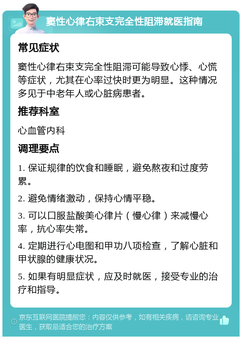 窦性心律右束支完全性阻滞就医指南 常见症状 窦性心律右束支完全性阻滞可能导致心悸、心慌等症状，尤其在心率过快时更为明显。这种情况多见于中老年人或心脏病患者。 推荐科室 心血管内科 调理要点 1. 保证规律的饮食和睡眠，避免熬夜和过度劳累。 2. 避免情绪激动，保持心情平稳。 3. 可以口服盐酸美心律片（慢心律）来减慢心率，抗心率失常。 4. 定期进行心电图和甲功八项检查，了解心脏和甲状腺的健康状况。 5. 如果有明显症状，应及时就医，接受专业的治疗和指导。