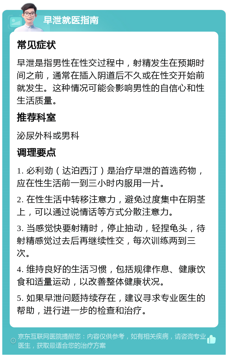 早泄就医指南 常见症状 早泄是指男性在性交过程中，射精发生在预期时间之前，通常在插入阴道后不久或在性交开始前就发生。这种情况可能会影响男性的自信心和性生活质量。 推荐科室 泌尿外科或男科 调理要点 1. 必利劲（达泊西汀）是治疗早泄的首选药物，应在性生活前一到三小时内服用一片。 2. 在性生活中转移注意力，避免过度集中在阴茎上，可以通过说情话等方式分散注意力。 3. 当感觉快要射精时，停止抽动，轻捏龟头，待射精感觉过去后再继续性交，每次训练两到三次。 4. 维持良好的生活习惯，包括规律作息、健康饮食和适量运动，以改善整体健康状况。 5. 如果早泄问题持续存在，建议寻求专业医生的帮助，进行进一步的检查和治疗。