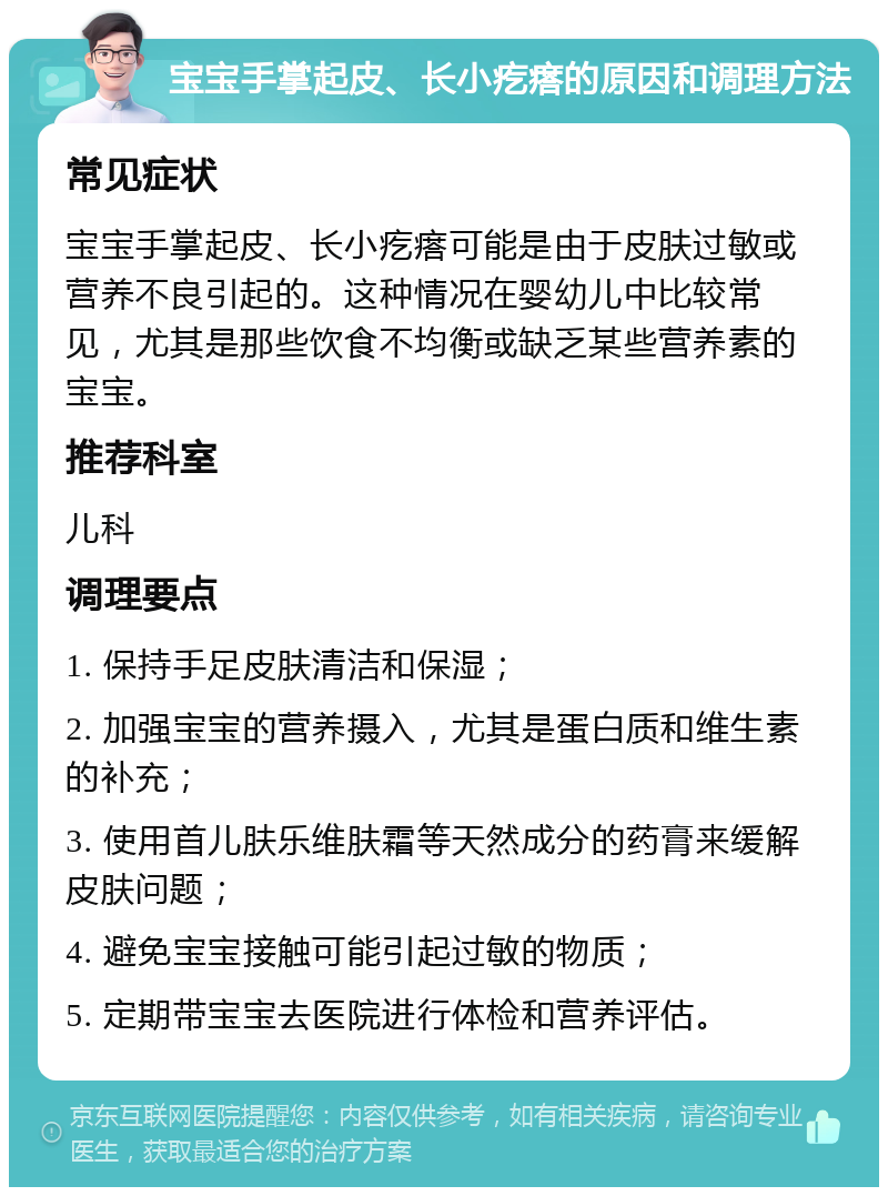 宝宝手掌起皮、长小疙瘩的原因和调理方法 常见症状 宝宝手掌起皮、长小疙瘩可能是由于皮肤过敏或营养不良引起的。这种情况在婴幼儿中比较常见，尤其是那些饮食不均衡或缺乏某些营养素的宝宝。 推荐科室 儿科 调理要点 1. 保持手足皮肤清洁和保湿； 2. 加强宝宝的营养摄入，尤其是蛋白质和维生素的补充； 3. 使用首儿肤乐维肤霜等天然成分的药膏来缓解皮肤问题； 4. 避免宝宝接触可能引起过敏的物质； 5. 定期带宝宝去医院进行体检和营养评估。