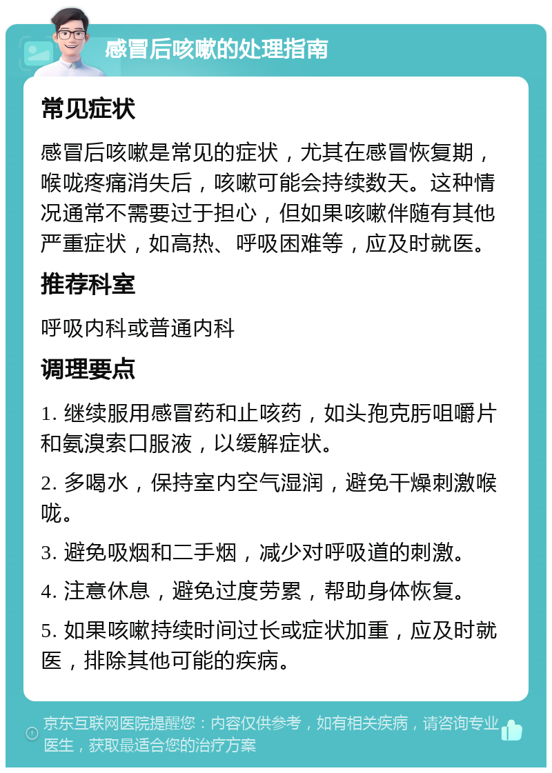 感冒后咳嗽的处理指南 常见症状 感冒后咳嗽是常见的症状，尤其在感冒恢复期，喉咙疼痛消失后，咳嗽可能会持续数天。这种情况通常不需要过于担心，但如果咳嗽伴随有其他严重症状，如高热、呼吸困难等，应及时就医。 推荐科室 呼吸内科或普通内科 调理要点 1. 继续服用感冒药和止咳药，如头孢克肟咀嚼片和氨溴索口服液，以缓解症状。 2. 多喝水，保持室内空气湿润，避免干燥刺激喉咙。 3. 避免吸烟和二手烟，减少对呼吸道的刺激。 4. 注意休息，避免过度劳累，帮助身体恢复。 5. 如果咳嗽持续时间过长或症状加重，应及时就医，排除其他可能的疾病。