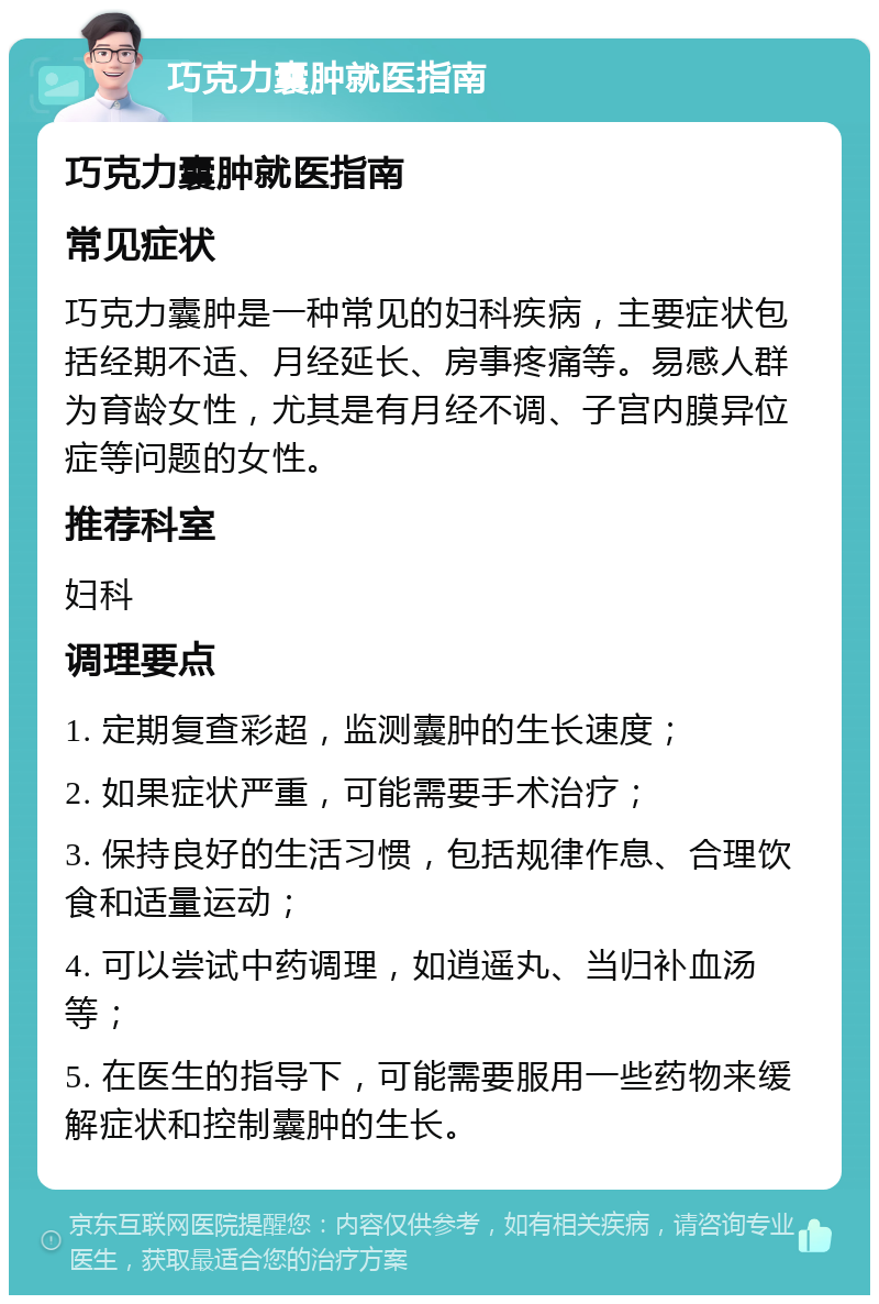 巧克力囊肿就医指南 巧克力囊肿就医指南 常见症状 巧克力囊肿是一种常见的妇科疾病，主要症状包括经期不适、月经延长、房事疼痛等。易感人群为育龄女性，尤其是有月经不调、子宫内膜异位症等问题的女性。 推荐科室 妇科 调理要点 1. 定期复查彩超，监测囊肿的生长速度； 2. 如果症状严重，可能需要手术治疗； 3. 保持良好的生活习惯，包括规律作息、合理饮食和适量运动； 4. 可以尝试中药调理，如逍遥丸、当归补血汤等； 5. 在医生的指导下，可能需要服用一些药物来缓解症状和控制囊肿的生长。